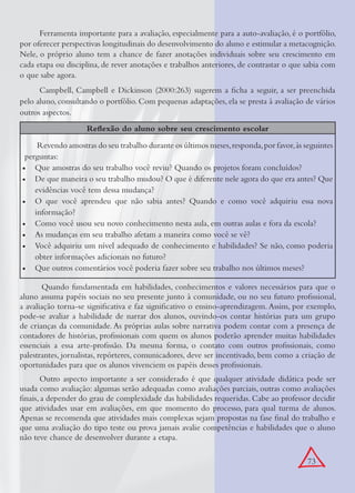 73
Ferramenta importante para a avaliação, especialmente para a auto-avaliação, é o portfólio,
por oferecer perspectivas longitudinais do desenvolvimento do aluno e estimular a metacognição.
Nele, o próprio aluno tem a chance de fazer anotações individuais sobre seu crescimento em
cada etapa ou disciplina, de rever anotações e trabalhos anteriores, de contrastar o que sabia com
o que sabe agora.
Campbell, Campbell e Dickinson (2000:263) sugerem a ﬁcha a seguir, a ser preenchida
pelo aluno, consultando o portfólio. Com pequenas adaptações, ela se presta à avaliação de vários
outros aspectos.
Reﬂexão do aluno sobre seu crescimento escolar
Revendo amostras do seu trabalho durante os últimos meses,responda,por favor,às seguintes
perguntas:
Que amostras do seu trabalho você reviu? Quando os projetos foram concluídos?•
De que maneira o seu trabalho mudou? O que é diferente nele agora do que era antes? Que•
evidências você tem dessa mudança?
O que você aprendeu que não sabia antes? Quando e como você adquiriu essa nova•
informação?
Como você usou seu novo conhecimento nesta aula, em outras aulas e fora da escola?•
As mudanças em seu trabalho afetam a maneira como você se vê?•
Você adquiriu um nível adequado de conhecimento e habilidades? Se não, como poderia•
obter informações adicionais no futuro?
Que outros comentários você poderia fazer sobre seu trabalho nos últimos meses?•
Quando fundamentada em habilidades, conhecimentos e valores necessários para que o
aluno assuma papéis sociais no seu presente junto à comunidade, ou no seu futuro proﬁssional,
a avaliação torna-se signiﬁcativa e faz signiﬁcativo o ensino-aprendizagem.Assim, por exemplo,
pode-se avaliar a habilidade de narrar dos alunos, ouvindo-os contar histórias para um grupo
de crianças da comunidade. As próprias aulas sobre narrativa podem contar com a presença de
contadores de histórias, proﬁssionais com quem os alunos poderão aprender muitas habilidades
essenciais a essa arte-proﬁssão. Da mesma forma, o contato com outros proﬁssionais, como
palestrantes, jornalistas, repórteres, comunicadores, deve ser incentivado, bem como a criação de
oportunidades para que os alunos vivenciem os papéis desses proﬁssionais.
Outro aspecto importante a ser considerado é que qualquer atividade didática pode ser
usada como avaliação: algumas serão adequadas como avaliações parciais, outras como avaliações
ﬁnais, a depender do grau de complexidade das habilidades requeridas. Cabe ao professor decidir
que atividades usar em avaliações, em que momento do processo, para qual turma de alunos.
Apenas se recomenda que atividades mais complexas sejam propostas na fase ﬁnal do trabalho e
que uma avaliação do tipo teste ou prova jamais avalie competências e habilidades que o aluno
não teve chance de desenvolver durante a etapa.
 