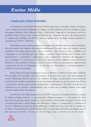 74
1. Razões para o Ensino da Disciplina
Os Parâmetros Curriculares Nacionais (PCN) apresentam a disciplina Língua Portuguesa
como constitutiva da área de Linguagens,Códigos e suasTecnologias,ao lado das disciplinas Língua
Estrangeira Moderna, Arte, Educação Física e Informática. Segundo os documentos oﬁciais, a
ﬁnalidade básica da área seria o desenvolvimento das competências gerais de Representação
e Comunicação, deﬁnidas, nos PCN+, como competências de “manejar sistemas simbólicos e
decodiﬁcá-los” (PCN+, 2002:24).
A abordagem acima,ainda que útil para a compreensão das inter-relações entre as disciplinas,
não pode deixar sem resposta uma questão fundamental: Por que e para que manejar sistemas
simbólicos? Em outras palavras: Que valores, sentidos e razões devem nortear o trabalho com
a linguagem e, em particular, por que ensinar e aprender Língua Portuguesa? O modo como
representamos e concebemos a linguagem, o que consideramos “domínio das linguagens e
suas tecnologias”, os motivos que orientam esse domínio trazem implícitos nossos horizontes
ﬁlosóﬁcos e éticos,políticos e sociais,culturais e estéticos.Torna-se,pois,essencial explicitar nossa
compreensão do que seja linguagem e de seu lugar na vida humana e, conseqüentemente, o
sentido do ensino da disciplina.
Nosso objeto de estudo,a linguagem,mostra-se diferente aos olhos do observador,conforme
ele a investigue. Por exemplo, como representação do pensamento, e este como representação do
mundo. Entretanto, sabemos que, no uso cotidiano da língua, não pensamos conscientemente
em formas para traduzir conteúdos, nem em conteúdos preexistentes que buscam formas. Forma
e pensamento nascem juntos; nossos pensamentos e representações são feitos de palavras e se
constroem ou na interação contextualizada com o outro, ou no diálogo interno com outros
discursos também feitos de palavras.
A referência à decodiﬁcação,presente nos PCN+,não pode nos induzir também ao engano
de reduzir as línguas naturais — em particular, a língua portuguesa — a um sistema de sinais,
por meio do qual um emissor comunica a um recebedor determinada mensagem.A partir dessa
concepção, aprender e ensinar língua seria dominar o código, e a compreensão e a produção de
textos se reduziriam ao processo de decodiﬁcação e codiﬁcação: para cada sinal ou combinação
de sinais corresponderia um sentido. Sabemos que os enunciados produzidos nas línguas naturais
têm uma parte material - os sons, no caso da língua oral, e as formas, no caso da escrita -,
Ensino Médio
 