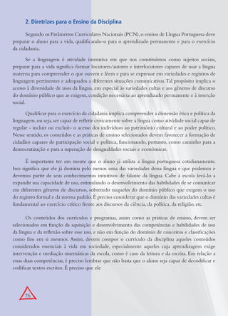 76
2. Diretrizes para o Ensino da Disciplina
Segundo os Parâmetros Curriculares Nacionais (PCN),o ensino de Língua Portuguesa deve
preparar o aluno para a vida, qualiﬁcando-o para o aprendizado permanente e para o exercício
da cidadania.
Se a linguagem é atividade interativa em que nos constituímos como sujeitos sociais,
preparar para a vida signiﬁca formar locutores/autores e interlocutores capazes de usar a língua
materna para compreender o que ouvem e lêem e para se expressar em variedades e registros de
linguagem pertinentes e adequados a diferentes situações comunicativas.Tal propósito implica o
acesso à diversidade de usos da língua, em especial às variedades cultas e aos gêneros de discurso
do domínio público que as exigem, condição necessária ao aprendizado permanente e à inserção
social.
Qualiﬁcar para o exercício da cidadania implica compreender a dimensão ética e política da
linguagem,ou seja,ser capaz de reﬂetir criticamente sobre a língua como atividade social capaz de
regular - incluir ou excluir- o acesso dos indivíduos ao patrimônio cultural e ao poder político.
Nesse sentido, os conteúdos e as práticas de ensino selecionados devem favorecer a formação de
cidadãos capazes de participação social e política, funcionando, portanto, como caminho para a
democratização e para a superação de desigualdades sociais e econômicas.
É importante ter em mente que o aluno já utiliza a língua portuguesa cotidianamente.
Isso signiﬁca que ele já domina pelo menos uma das variedades dessa língua e que podemos e
devemos partir de seus conhecimentos intuitivos de falante da língua. Cabe à escola levá-lo a
expandir sua capacidade de uso, estimulando o desenvolvimento das habilidades de se comunicar
em diferentes gêneros de discursos, sobretudo naqueles do domínio público que exigem o uso
do registro formal e da norma padrão.É preciso considerar que o domínio das variedades cultas é
fundamental ao exercício crítico frente aos discursos da ciência, da política, da religião, etc.
Os conteúdos dos currículos e programas, assim como as práticas de ensino, devem ser
selecionados em função da aquisição e desenvolvimento das competências e habilidades de uso
da língua e da reﬂexão sobre esse uso, e não em função do domínio de conceitos e classiﬁcações
como ﬁns em si mesmos. Assim, devem compor o currículo da disciplina aqueles conteúdos
considerados essenciais à vida em sociedade, especialmente aqueles cuja aprendizagem exige
intervenção e mediação sistemáticas da escola, como é caso da leitura e da escrita. Em relação a
essas duas competências, é preciso lembrar que não basta que o aluno seja capaz de decodiﬁcar e
codiﬁcar textos escritos. É preciso que ele
 