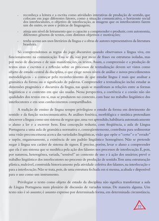 77
reconheça a leitura e a escrita como atividades interativas de produção de sentido, que•
colocam em jogo diferentes fatores, como a situação comunicativa, o horizonte social
dos interlocutores, o objetivo de interlocução, as imagens que os interlocutores fazem
um do outro, os usos e práticas de linguagem;
atinja um nível de letramento que o capacite a compreender e produzir,com autonomia,•
diferentes gêneros de textos, com distintos objetivos e motivações;
tenha acesso aos usos literários da língua e a obras de autores representativos da literatura•
brasileira.
Só compreendemos as regras do jogo discursivo quando observamos a língua viva, em
funcionamento na comunicação. Essa se dá, não por meio de frases ou estruturas isoladas, mas
por meio de discursos e de suas manifestações, os textos.Assim, a compreensão e a produção de
textos orais e escritos e a reﬂexão sobre os processos de textualização devem ser vistos como
objeto de estudo central da disciplina, o que exige novos níveis de análise e novos procedimentos
metodológicos - a começar pelo reconhecimento de que estudar língua é mais que analisar a
gramática da forma ou o signiﬁcado de palavras. Compreender a textualização inclui estudar as
dimensões pragmática e discursiva da língua, nas quais se manifestam as relações entre as formas
lingüísticas e o contexto em que são usadas. Nessa perspectiva, a coerência e a coesão não são
qualidades dos textos em si, mas se produzem no contexto, com base no trabalho lingüístico dos
interlocutores e em seus conhecimentos compartilhados.
A tradição de ensino de língua sempre privilegiou o estudo da forma em detrimento do
sentido e da função sociocomunicativa. As análises fonética, morfológica e sintática pretendiam
descrever a língua como um sistema de regras que,uma vez aprendido,habilitaria automaticamente
o aluno a ler e a escrever bem. Essa concepção reduziu, com freqüência, a aula de Língua
Portuguesa a uma aula de gramática normativa e, conseqüentemente, contribuiu para sedimentar
uma visão preconceituosa acerca das variedades lingüísticas,visão que opõe o“certo”e o“errado”
e supõe, enganosamente, a existência de um padrão lingüístico homogêneo. Não se pretende
negar à língua seu caráter de sistema de signos. É preciso, porém, levar o aluno a compreender
que ela é um sistema que se modiﬁca pela ação dos falantes nos processos de interlocução.É,pois,
por natureza, heterogênea, variada,“sensível” ao contexto de uso e à ação dos usuários; prevê o
trabalho lingüístico dos interlocutores no processo de produção de sentido.Tem uma estruturação
plástica,maleável,construída historicamente pela atividade coletiva dos falantes,na interlocução e
para a interlocução.Não se trata,pois,de uma estrutura fechada em si mesma,acabada e disponível
para o uso como um instrumento.
Privilegiar o texto como objeto de estudo da disciplina não signiﬁca transformar a aula
de Língua Portuguesa num plenário de discussão de variados temas. De maneira alguma. Um
texto não é só assunto; é assunto expresso por determinada forma, em determinada circunstância.
 