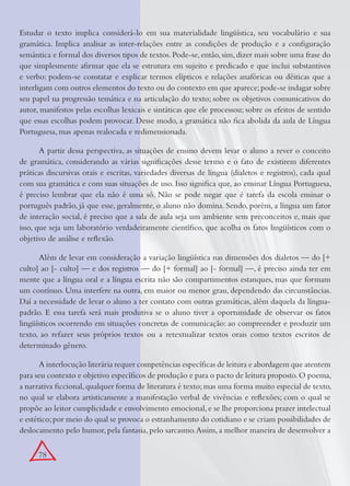 78
Estudar o texto implica considerá-lo em sua materialidade lingüística, seu vocabulário e sua
gramática. Implica analisar as inter-relações entre as condições de produção e a conﬁguração
semântica e formal dos diversos tipos de textos.Pode-se,então,sim,dizer mais sobre uma frase do
que simplesmente aﬁrmar que ela se estrutura em sujeito e predicado e que inclui substantivos
e verbo: podem-se constatar e explicar termos elípticos e relações anafóricas ou dêiticas que a
interligam com outros elementos do texto ou do contexto em que aparece;pode-se indagar sobre
seu papel na progressão temática e na articulação do texto; sobre os objetivos comunicativos do
autor, manifestos pelas escolhas lexicais e sintáticas que ele processou; sobre os efeitos de sentido
que essas escolhas podem provocar. Desse modo, a gramática não ﬁca abolida da aula de Língua
Portuguesa, mas apenas realocada e redimensionada.
A partir dessa perspectiva, as situações de ensino devem levar o aluno a rever o conceito
de gramática, considerando as várias signiﬁcações desse termo e o fato de existirem diferentes
práticas discursivas orais e escritas, variedades diversas de língua (dialetos e registros), cada qual
com sua gramática e com suas situações de uso. Isso signiﬁca que, ao ensinar Língua Portuguesa,
é preciso lembrar que ela não é uma só. Não se pode negar que é tarefa da escola ensinar o
português padrão, já que esse, geralmente, o aluno não domina. Sendo, porém, a língua um fator
de interação social, é preciso que a sala de aula seja um ambiente sem preconceitos e, mais que
isso, que seja um laboratório verdadeiramente cientíﬁco, que acolha os fatos lingüísticos com o
objetivo de análise e reﬂexão.
Além de levar em consideração a variação lingüística nas dimensões dos dialetos — do [+
culto] ao [- culto] — e dos registros — do [+ formal] ao [- formal] —, é preciso ainda ter em
mente que a língua oral e a língua escrita não são compartimentos estanques, mas que formam
um contínuo. Uma interfere na outra, em maior ou menor grau, dependendo das circunstâncias.
Daí a necessidade de levar o aluno a ter contato com outras gramáticas, além daquela da língua-
padrão. E essa tarefa será mais produtiva se o aluno tiver a oportunidade de observar os fatos
lingüísticos ocorrendo em situações concretas de comunicação: ao compreender e produzir um
texto, ao refazer seus próprios textos ou a retextualizar textos orais como textos escritos de
determinado gênero.
A interlocução literária requer competências especíﬁcas de leitura e abordagem que atentem
para seu contexto e objetivo especíﬁcos de produção e para o pacto de leitura proposto.O poema,
a narrativa ﬁccional,qualquer forma de literatura é texto;mas uma forma muito especial de texto,
no qual se elabora artisticamente a manifestação verbal de vivências e reﬂexões; com o qual se
propõe ao leitor cumplicidade e envolvimento emocional,e se lhe proporciona prazer intelectual
e estético;por meio do qual se provoca o estranhamento do cotidiano e se criam possibilidades de
deslocamento pelo humor, pela fantasia, pelo sarcasmo.Assim, a melhor maneira de desenvolver a
 