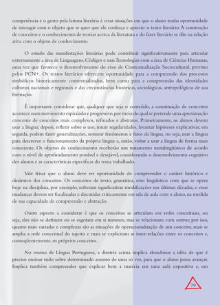 79
competência e o gosto pela leitura literária é criar situações em que o aluno tenha oportunidade
de interagir com o objeto que se quer que ele conheça e aprecie: o texto literário.A construção
de conceitos e o conhecimento de teorias acerca da literatura e do fazer literário se dão na relação
ativa com o objeto de conhecimento.
O estudo das manifestações literárias pode contribuir signiﬁcativamente para articular
externamente a área de Linguagens,Códigos e suasTecnologias com a área de Ciências Humanas,
uma vez que favorece o desenvolvimento do eixo de Contextualização Sociocultural, previsto
pelos PCN+. Os textos literários oferecem oportunidade para a compreensão dos processos
simbólicos historicamente contextualizados, bem como para a compreensão das identidades
culturais nacionais e regionais e das circunstâncias históricas, sociológicas, antropológicas de sua
formação.
É importante considerar que, qualquer que seja o conteúdo, a constituição de conceitos
acontece num movimento espiralado e progressivo,por meio do qual se pretende uma aproximação
crescente de conceitos mais complexos, reﬁnados e abstratos. Primeiramente, os alunos devem
usar a língua; depois, reﬂetir sobre o uso, intuir regularidades, levantar hipóteses explicativas; em
seguida, podem fazer generalizações, nomear fenômenos e fatos da língua, ou seja, usar a língua
para descrever o funcionamento da própria língua e, então, voltar a usar a língua de forma mais
consciente. Os objetos de conhecimento receberão um tratamento metalingüístico de acordo
com o nível de aprofundamento possível e desejável, considerando o desenvolvimento cognitivo
dos alunos e as características especíﬁcas do tema trabalhado.
Vale frisar que o aluno deve ter oportunidade de compreender o caráter histórico e
dinâmico dos conceitos. Os conceitos de texto, gramática, erro lingüístico com que se opera
hoje na disciplina, por exemplo, sofreram signiﬁcativas modiﬁcações nas últimas décadas, e essas
mudanças devem ser focalizadas e discutidas criticamente em sala de aula com o aluno,na medida
de sua capacidade de compreensão e abstração.
Outro aspecto a considerar é que os conceitos se articulam em redes conceituais, ou
seja, eles não se deﬁnem ou se esgotam em si mesmos, mas se relacionam com outros; por isso,
quanto mais variadas e complexas são as situações de operacionalização de um conceito, mais se
amplia a rede conceitual do sujeito e mais se explicitam as inter-relações entre os conceitos e,
conseqüentemente, os próprios conceitos.
No ensino de Língua Portuguesa, a diretriz acima implica abandonar a idéia de que é
preciso ensinar tudo sobre determinado assunto de uma só vez, para que o aluno possa avançar.
Implica também compreender que explicar bem a matéria em uma aula expositiva e, em
 