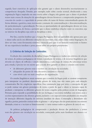 80
seguida, fazer exercícios de aplicação não garante que o aluno desenvolva necessariamente as
competências desejadas. Estudar, por exemplo, tudo sobre coesão textual, obedecendo a uma
organização lógica inspirada em uma teoria sobre a língua, não garante que o aluno vá produzir
textos mais coesos.As situações de aprendizagem devem favorecer a compreensão progressiva do
conceito de coesão e a capacidade de pensar sobre ele tanto de forma contextualizada quanto de
forma abstrata e genérica, num movimento constante de contextualização e descontextualização,
de particularização e generalização. Por isso, as oportunidades de aprendizagem devem ser ricas,
variadas, recursivas, de forma a permitir que o aluno estabeleça relações entre os conceitos, seja
no interior da disciplina seja entre as disciplinas e áreas.
Por ﬁm, convém lembrar que a Língua Portuguesa deve ser aprendida não apenas para que
o aluno saiba usá-la em diferentes situações ou contextos, mas, assim como outras linguagens, ela
deve ser vista como ferramenta semiótica essencial para que o ser humano transcenda os limites
de sua experiência imediata e possa pensar sobre seu próprio pensamento.
3. Critérios de Seleção de Conteúdos
A seleção dos conteúdos da disciplina Língua Portuguesa se traduz em critérios de seleção
de textos, de práticas pedagógicas de leitura e produção de textos, e de recursos lingüísticos que
deverão ser objeto de reﬂexão e estudo sistemático, a cada etapa de ensino.Ao selecionar textos
para estudo, é preciso ter em mente que a escola deve garantir ao aluno o contato com textos
de diferentes gêneros orais e escritos em circulação na sociedade;•
adequados do ponto de vista discursivo, semântico e formal;•
com níveis cada vez mais complexos de organização.•
Os estudos lingüísticos atuais mostram que o usuário da língua pode se mostrar competente
para interpretar ou produzir determinado gênero de texto, mas não outro, pois cada situação
comunicativa lhe faz exigências especíﬁcas. Essa constatação joga por terra a concepção de que
se pode ensinar um gênero prototípico de texto, a partir do qual o aluno se tornaria capaz de
produzir e interpretar os diferentes gêneros de textos exigidos pelas práticas sociais de linguagem.
Portanto, para expandir as possibilidades de uso da língua, é necessário trabalhar com textos orais e
escritos representativos dos diversos gêneros,inclusive e em especial textos produzidos em situações
de interação diferentes daquelas do universo imediato do aluno. Contemplar a diversidade não
signiﬁca,porém,pretender ensinar todos os gêneros — até porque eles são praticamente em número
ilimitado, criam-se e recriam-se historicamente — nem ensinar todos os gêneros de uma só vez.
As práticas pedagógicas de compreensão e produção devem dar preferência a textos
reais dos gêneros em circulação na sociedade, começando pelos mais familiares aos alunos e se
 