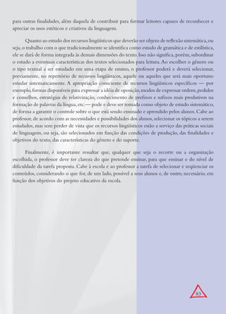 83
para outras ﬁnalidades, além daquela de contribuir para formar leitores capazes de reconhecer e
apreciar os usos estéticos e criativos da linguagem.
Quanto ao estudo dos recursos lingüísticos que deverão ser objeto de reﬂexão sistemática,ou
seja,o trabalho com o que tradicionalmente se identiﬁca como estudo de gramática e de estilística,
ele se dará de forma integrada às demais dimensões do texto.Isso não signiﬁca,porém,subordinar
o estudo a eventuais características dos textos selecionados para leitura.Ao escolher o gênero ou
o tipo textual a ser estudado em uma etapa de ensino, o professor poderá e deverá selecionar,
previamente, no repertório de recursos lingüísticos, aquele ou aqueles que será mais oportuno
estudar sistematicamente. A apropriação consciente de recursos lingüísticos especíﬁcos — por
exemplo,formas disponíveis para expressar a idéia de oposição,modos de expressar ordens,pedidos
e conselhos, estratégias de relativização, conhecimento de preﬁxos e suﬁxos mais produtivos na
formação de palavras da língua,etc.— pode e deve ser tomada como objeto de estudo sistemático,
de forma a garantir o controle sobre o que está sendo ensinado e aprendido pelos alunos.Cabe ao
professor,de acordo com as necessidades e possibilidades dos alunos,selecionar os tópicos a serem
estudados, mas sem perder de vista que os recursos lingüísticos estão a serviço das práticas sociais
de linguagem, ou seja, são selecionados em função das condições de produção, das ﬁnalidades e
objetivos do texto, das características do gênero e do suporte.
Finalmente, é importante ressaltar que, qualquer que seja o recorte ou a organização
escolhida, o professor deve ter clareza do que pretende ensinar, para que ensinar e do nível de
diﬁculdade da tarefa proposta. Cabe à escola e ao professor a tarefa de selecionar e seqüenciar os
conteúdos, considerando o que for, de um lado, possível a seus alunos e, de outro, necessário, em
função dos objetivos do projeto educativo da escola.
 