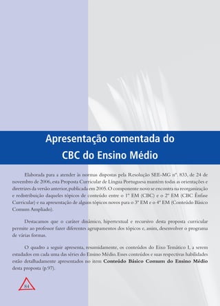 84
Apresentação comentada do
CBC do Ensino Médio
Elaborada para a atender às normas dispostas pela Resolução SEE-MG nº. 833, de 24 de
novembro de 2006,esta Proposta Curricular de Língua Portuguesa mantém todas as orientações e
diretrizes da versão anterior,publicada em 2005.O componente novo se encontra na reorganização
e redistribuição daqueles tópicos de conteúdo entre o 1º EM (CBC) e o 2º EM (CBC Ênfase
Curricular) e na apresentação de alguns tópicos novos para o 3º EM e o 4º EM (Conteúdo Básico
Comum Ampliado).
Destacamos que o caráter dinâmico, hipertextual e recursivo desta proposta curricular
permite ao professor fazer diferentes agrupamentos dos tópicos e, assim, desenvolver o programa
de várias formas.
O quadro a seguir apresenta, resumidamente, os conteúdos do Eixo Temático I, a serem
estudados em cada uma das séries do Ensino Médio.Esses conteúdos e suas respectivas habilidades
estão detalhadamente apresentados no item Conteúdo Básico Comum do Ensino Médio
desta proposta (p.97).
 