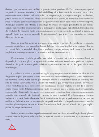 88
do texto,que busca responder também às questões onde e quando se fala.Para tanto,adquire especial
importância, nos textos escritos, a referência bibliográﬁca, fonte que informa, entre outras coisas,
o nome do autor e da obra, o local e a data de sua publicação, e o suporte em que circula (livro,
jornal, revista, etc.). Conhecer a identidade do autor — se pessoal, se institucional ou coletiva —
pode ser crucial para o reconhecimento do gênero de um texto, bem como o próprio suporte.
Assim, por exemplo, um editorial e um artigo de opinião que sejam publicados em um mesmo
jornal e versem sobre um mesmo tema se distinguirão, muitas vezes, pela identidade institucional
do produtor do primeiro (texto sem assinatura, que expressa a opinião do jornal) e pessoal do
segundo (texto que expressa a opinião de quem o assina) e por aparecerem em seções ou colunas
diferentes do jornal.
Tanto as situações sociais de uso do gênero quanto o suporte de circulação e a situação
comunicativa inﬂuenciam na escolha da variedade ou variedades lingüísticas de um texto.Por sua
vez, a variedade ou variedades lingüísticas ajudam a compor as imagens de autor e destinatário
implícitos e, conseqüentemente, a caracterizar a situação comunicativa.
Contextualizar é, ainda, perceber ou inferir o contexto de época, momento histórico
da produção do texto, pleno de signiﬁcações sociais, culturais, econômicas, políticas, religiosas,
ﬁlosóﬁcas, às quais o texto pode referir-se explicitamente ou não e das quais ele é uma
manifestação.
Reconhecer e aceitar o pacto de recepção proposto pelo texto, outro fator de identiﬁcação
do gênero, implica perceber se o texto toma ou não o mundo extralingüístico como referente de
seu universo textual. Uma notícia, por exemplo, remete o destinatário (leitor ou ouvinte) para
fora do mundo das palavras, para o universo lá de fora, o que torna possível avaliar a informação
como verdadeira ou não, merecedora de credibilidade ou não, legítima ou não. Já o universo
criado em um conto de fadas ou romance é auto-referente:o que aí se diz não pode ser veriﬁcado,
comprovado e legitimado fora desse próprio universo textual, embora possa ser menos ou mais
parecido com o mundo não ﬁccional — menos ou mais verossímil. O próprio suporte costuma
indicar se o texto é ﬁccional ou não. Essa é uma informação que se pode encontrar na capa, nas
orelhas, na folha de rosto, na apresentação ou prefácio da obra. Não podemos esquecer que há
também gêneros que se situam no limite dos universos da ﬁcção e da não-ﬁcção, o que implica
pactos de recepção diferentes.
Todavia,a contextualização pode não ser suﬁciente para fazer a identiﬁcação de um gênero,
e assim teremos de juntar a ela a análise de aspectos temáticos, enunciativos e/ou estruturais do
texto.
 