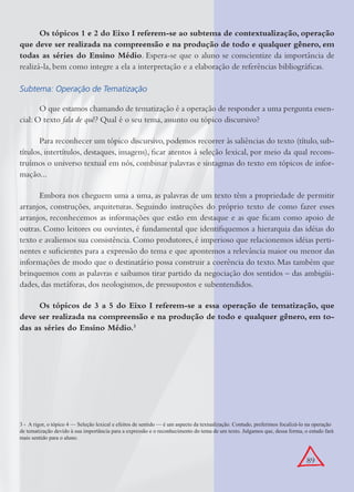 89
Os tópicos 1 e 2 do Eixo I referem-se ao subtema de contextualização, operação
que deve ser realizada na compreensão e na produção de todo e qualquer gênero, em
todas as séries do Ensino Médio. Espera-se que o aluno se conscientize da importância de
realizá-la, bem como integre a ela a interpretação e a elaboração de referências bibliográﬁcas.
Subtema: Operação de Tematização
O que estamos chamando de tematização é a operação de responder a uma pergunta essen-
cial: O texto fala de quê? Qual é o seu tema, assunto ou tópico discursivo?
Para reconhecer um tópico discursivo, podemos recorrer às saliências do texto (título, sub-
títulos, intertítulos, destaques, imagens), ﬁcar atentos à seleção lexical, por meio da qual recons-
truímos o universo textual em nós, combinar palavras e sintagmas do texto em tópicos de infor-
mação...
Embora nos cheguem uma a uma, as palavras de um texto têm a propriedade de permitir
arranjos, construções, arquiteturas. Seguindo instruções do próprio texto de como fazer esses
arranjos, reconhecemos as informações que estão em destaque e as que ﬁcam como apoio de
outras. Como leitores ou ouvintes, é fundamental que identiﬁquemos a hierarquia das idéias do
texto e avaliemos sua consistência. Como produtores, é imperioso que relacionemos idéias perti-
nentes e suﬁcientes para a expressão do tema e que apontemos a relevância maior ou menor das
informações de modo que o destinatário possa construir a coerência do texto. Mas também que
brinquemos com as palavras e saibamos tirar partido da negociação dos sentidos – das ambigüi-
dades, das metáforas, dos neologismos, de pressupostos e subentendidos.
Os tópicos de 3 a 5 do Eixo I referem-se a essa operação de tematização, que
deve ser realizada na compreensão e na produção de todo e qualquer gênero, em to-
das as séries do Ensino Médio.3
3 - A rigor, o tópico 4 — Seleção lexical e efeitos de sentido — é um aspecto da textualização. Contudo, preferimos focalizá-lo na operação
de tematização devido à sua importância para a expressão e o reconhecimento do tema de um texto. Julgamos que, dessa forma, o estudo fará
mais sentido para o aluno.
 