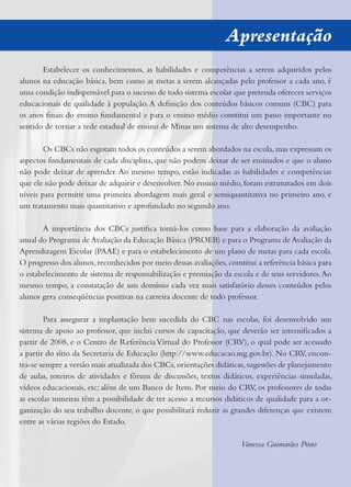 Apresentação
Estabelecer os conhecimentos, as habilidades e competências a serem adquiridos pelos
alunos na educação básica, bem como as metas a serem alcançadas pelo professor a cada ano, é
uma condição indispensável para o sucesso de todo sistema escolar que pretenda oferecer serviços
educacionais de qualidade à população.A deﬁnição dos conteúdos básicos comuns (CBC) para
os anos ﬁnais do ensino fundamental e para o ensino médio constitui um passo importante no
sentido de tornar a rede estadual de ensino de Minas um sistema de alto desempenho.
Os CBCs não esgotam todos os conteúdos a serem abordados na escola,mas expressam os
aspectos fundamentais de cada disciplina, que não podem deixar de ser ensinados e que o aluno
não pode deixar de aprender. Ao mesmo tempo, estão indicadas as habilidades e competências
que ele não pode deixar de adquirir e desenvolver. No ensino médio, foram estruturados em dois
níveis para permitir uma primeira abordagem mais geral e semiquantitativa no primeiro ano, e
um tratamento mais quantitativo e aprofundado no segundo ano.
A importância dos CBCs justiﬁca tomá-los como base para a elaboração da avaliação
anual do Programa de Avaliação da Educação Básica (PROEB) e para o Programa de Avaliação da
Aprendizagem Escolar (PAAE) e para o estabelecimento de um plano de metas para cada escola.
O progresso dos alunos,reconhecidos por meio dessas avaliações,constitui a referência básica para
o estabelecimento de sistema de responsabilização e premiação da escola e de seus servidores.Ao
mesmo tempo, a constatação de um domínio cada vez mais satisfatório desses conteúdos pelos
alunos gera conseqüências positivas na carreira docente de todo professor.
Para assegurar a implantação bem sucedida do CBC nas escolas, foi desenvolvido um
sistema de apoio ao professor, que inclui cursos de capacitação, que deverão ser intensiﬁcados a
partir de 2008, e o Centro de ReferênciaVirtual do Professor (CRV), o qual pode ser acessado
a partir do sítio da Secretaria de Educação (http://www.educacao.mg.gov.br). No CRV, encon-
tra-se sempre a versão mais atualizada dos CBCs,orientações didáticas,sugestões de planejamento
de aulas, roteiros de atividades e fórum de discussões, textos didáticos, experiências simuladas,
vídeos educacionais, etc; além de um Banco de Itens. Por meio do CRV, os professores de todas
as escolas mineiras têm a possibilidade de ter acesso a recursos didáticos de qualidade para a or-
ganização do seu trabalho docente, o que possibilitará reduzir as grandes diferenças que existem
entre as várias regiões do Estado.
Vanessa Guimarães Pinto
 