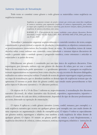 91
Subtema: Operação de Textualização
Todo texto se constitui como gênero e todo gênero se materializa como seqüência ou
seqüências textuais.
Seqüências ou segmentos textuais são porções textuais que servem para contar fatos (seqüências
de natureza narrativa), para argumentar (seqüências de natureza argumentativa), para solicitar
ou impor ações (seqüências de natureza injuntiva), para descrever situações, objetos, procedimentos
(seqüências de natureza descritiva), entre outras.
RAFAEL, E. L. Caracterização do exame vestibular como gênero discursivo. Revista
Intercâmbio,volume XV,São Paulo,LAEL/PUC-SP.INSS 1806-275X,2006.pdf.Acesso
em 30 nov. 2007.
Textualizar é justamente organizar seqüencialmente o conteúdo temático do texto, sempre
considerando o gênero textual,o suporte de circulação,o destinatário,os objetivos comunicativos,
os posicionamentos enunciativos dos locutores frente ao tema. Ao textualizar, temos de tomar
decisões sobre como ordenar esse conteúdo, como introduzir e retomar tópicos discursivos de
modo a garantir tanto a unidade quanto a progressão temática, como estruturar e articular os
enunciados e as partes do texto.
Diﬁcilmente um gênero é constituído por um tipo único de seqüência discursiva. Uma
reportagem, por exemplo, embora seja um gênero do discurso de relato, por ser esse o modo
básico de sua enunciação, pode apresentar — e geralmente apresenta — passagens ou seqüências
textuais argumentativas ou injuntivas,bem como citações,ou seja,recortes de discursos dialogados,
realizados em outras interações verbais.O estudo de textos do gênero reportagem exigirá,portanto,
na etapa da textualização, que se abordem também os demais tipos de seqüências textuais que ela
apresentar. O mesmo se pode dizer do gênero cordel, cujo estudo muito provavelmente se fará
pelos tópicos 8 (discurso narrativo) e 14 (discurso poético).
Os tópicos de 8 a 14 do Eixo 1 referem-se, respectivamente, à textualização dos discursos
narrativo (ﬁccional), de relato (narrativo não ﬁccional), expositivo, argumentativo, injuntivo e
poético.O estudo de cada um deles,evidentemente,dependerá do tipo de discurso predominante
no texto, detectado na operação de enunciação.
O tópico 8 aplica-se a todo gênero narrativo (conto, cordel, romance, por exemplo) e a
toda seqüência narrativa que ocorra em qualquer gênero (por exemplo, um caso usado dentro de
uma exposição ou argumentação a título de exempliﬁcação). O tópico 9 refere-se especialmente
aos gêneros notícia, reportagem e relatório, mas também a toda seqüência de relato dentro de
qualquer gênero. O tópico 10 remete ao gênero perﬁl ou retrato e, mais freqüentemente, a
seqüências descritivas de crônicas,contos,romances,notícias,reportagens,relatórios e instruções de
 