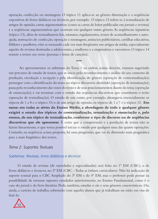 92
operação, confecção ou montagem. O tópico 11 aplica-se ao gênero dissertação e a seqüências
expositivas de livros didáticos ou técnicos, por exemplo. O tópico 12 refere-se à textualização de
artigos de opinião,cartas argumentativas (como as cartas de leitor publicadas em jornais e revistas)
e a seqüências argumentativas que ocorram em qualquer outro gênero.As seqüências injuntivas
(tópico 13),além de textualizarem leis,estatutos,regulamentos,textos de aconselhamento e auto-
ajuda,instruções de confecção,operação e montagem,anúncios publicitários,cartilhas educativas,
fôlderes e panﬂetos,vêm se tornando cada vez mais freqüentes em artigos da mídia,especialmente
aqueles de revistas destinadas a adolescentes,a mulheres e a empresários e executivos.O tópico 14
remete a textos em verso (poemas e letras de canções).
***
Ao apresentarmos os subtemas do Tema 1 na ordem acima descrita, estamos sugerindo
um percurso de estudo de textos,que se inicia pelo reconhecimento e análise do seu contexto de
produção, circulação e recepção e pela identiﬁcação do gênero (operação de contextualização);
prossegue com a identiﬁcação do tema ou tópico discursivo abordado (operação de tematização);
passa pelo reconhecimento das vozes do texto e de seus posicionamentos diante do tema (operação
de enunciação); e vai terminar com o estudo das seqüências discursivas que constituem o texto
(operação de textualização). O estudo de um conto, por exemplo, abrangeria essencialmente os
tópicos de 1 a 8 e o tópico 10; o de um artigo de opinião, os tópicos de 1 a 7 e o tópico 12. Em
suma: em todas as séries do Ensino Médio, a abordagem de todo e qualquer gênero
exigirá o estudo dos tópicos de contextualização, tematização e enunciação e, pelo
menos, de um tópico de textualização, conforme o tipo de discurso ou de seqüências
discursivas que ele apresentar. É certo que a compreensão e a produção de textos não se
fazem linearmente, o que torna possível iniciar o estudo por qualquer uma das quatro operações.
Contudo, na seqüência acima proposta, há uma progressão, que vai da dimensão mais pragmática
para a mais lingüística dos textos.
Tema 2: Suportes Textuais
Subtemas: Revistas, livros didáticos e técnicos
O estudo de revistas (de variedades e especializadas) será feito no 1º EM (CBC); o de
livros didáticos e técnicos, no 2º EM (CBC - Todas as ênfases curriculares). Não há indicação de
suporte textual para o CBC Ampliado do 3º EM e do 4º EM, mas o professor pode pensar na
possibilidade de retomar suportes estudados anteriormente, no Ensino Fundamental, como é o
caso do jornal e do livro literário. Pode, também, estudar o site e seus gêneros característicos. Ou,
ainda, a carteira de trabalho, sobretudo com aqueles alunos que já trabalham ou estão em vias de
fazê-lo.
 