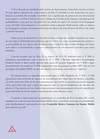 94
O Eixo II pode ser trabalhado, pelo menos, de duas maneiras. Uma delas consiste em fazer
de seus tópicos expansões de outros tópicos do Eixo I, inserindo-os nos momentos em que a
situação o permitir. Por exemplo: o trabalho com a signiﬁcação de palavras de um determinado
texto (tópico 4, no Eixo I: Seleção Lexical e Efeitos de Sentido) pode requerer a identiﬁcação de
ambigüidades, o que, por sua vez, pode levar ao estudo do tópico 20, no Eixo II (A linguagem
como atividade sócio-interativa), se o professor assim o planejar. Praticamente todos os tópicos
de Linguagem e Língua encontram referências em tópicos do tema Gêneros do Eixo I, de modo
a permitir inserções.
Outra forma de desenvolver o Eixo II consiste em organizar unidades temáticas em torno
de seus tópicos. Elaboradas pelo professor, que deve levar em conta os conhecimentos prévios e
as necessidades de seus alunos, elas deverão permitir a reﬂexão sobre os usos da língua de forma
mais crítica e contextualizada e requerer o planejamento de um momento especíﬁco para serem
estudadas.
Convém ressaltar que, no Eixo II, os tópicos de 23 a 26, indicados para o 2º EM, se
relacionam essencialmente com o tópico 22 do 1º EM — Variação lingüística no português
brasileiro. Assim, o aluno estuda aspectos mais gerais de variação lingüística no 1º EM e segue
desenvolvendo esse estudo no 2º EM, comparando usos do português padrão (PP) com usos do
português não padrão (PNP), no que diz respeito a pronomes, concordância e regência.
Da mesma forma, as sugestões apresentadas para o CBC Ampliado do 3º EM e 4º EM
representam uma retomada de aspectos da textualização dos vários tipos de discurso, estudados
nas séries anteriores.Trata-se de uma sistematização que inverte o caminho percorrido naquelas
séries, agora feito não mais a partir dos gêneros, mas de aspectos lingüísticos do discurso dos
gêneros. O fato, porém, de esses tópicos representarem uma sistematização não pode impedir que
sejam abordados de forma sempre contextualizada, como frisamos acima.
O quadro a seguir apresenta, resumidamente, os conteúdos do Eixo Temático III a serem
estudados em cada uma das séries do Ensino Médio.Esses conteúdos e suas respectivas habilidades
estão detalhadamente apresentados no item Conteúdo Básico Comum do Ensino Médio
desta proposta (p.128).
 