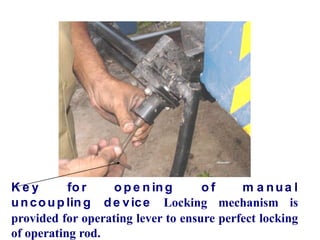 K e y fo r o p e n ing o f m a nua l
uncoup ling de vice Locking mechanism is
provided for operating lever to ensure perfect locking
of operating rod.
 