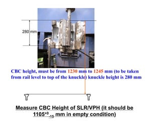 280 mm
CBC height, must be from 1230 mm to 1245 mm (to be taken
from rail level to top of the knuckle) knuckle height is 280 mm
Measure CBC Height of SLR/VPH (it should be
1105+0
-15 mm in empty condition)
 