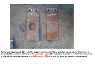 Parting took place towards CEN end of the coach where the axial stiffener plate fully punctured and a hole formed.
The axial stiffener plate on VSKP end of the coach also removed for inspection. It may be seen that the development
of hole is in the formative stage due to rubbing and hitting of yoke pin which is a potential case for parting.
 