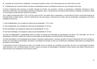 10
III - a aquisição de conhecimentos e habilidades, e a formação de atitudes e valores, como instrumentos para uma visão crítica do mundo;
IV - o fortalecimento dos vínculos de família, dos laços de solidariedade humana e de tolerância recíproca em que se assenta a vida social.
O Ensino Fundamental deve promover um trabalho educativo de inclusão, que reconheça e valorize as experiências e habilidades individuais do aluno,
atendendo às diferenças e às necessidades específicas, possibilitando, assim, a construção de uma cultura escolar acolhedora, respeitosa, que garanta o direito
a uma educação que seja relevante, pertinente e equitativa.
Com a vigência da Resolução SEE nº 2197, de 26 de outubro de 2012, que dispõe sobre a organização e o funcionamento do Ensino nas Escolas Estaduais de
Educação Básica de Minas Gerais, o Ensino Fundamental de nove anos passou a estruturar-se em quatro ciclos de escolaridade, considerados como blocos
pedagógicos sequenciais:
I - Ciclo da Alfabetização, com a duração de 3 (três) anos de escolaridade, 1º,2º e 3º ano;
II - Ciclo Complementar, com a duração de 2 (dois) anos de escolaridade, 4º e 5º ano;
III-Ciclo Intermediário, com duração de 2 (dois) anos de escolaridade,6º e 7º ano;
IV- Ciclo da Consolidação, com duração de 2 (dois) anos de escolaridade, 8º e 9º ano.
Os Ciclos da Alfabetização e Complementar devem se pautar no princípio da continuidade da aprendizagem dos alunos, sem interrupção, com foco na
alfabetização e letramento, voltados para ampliar as oportunidades de sistematização e de aprofundamento das aprendizagens.
Os Ciclos Intermediário e da Consolidação devem ampliar e intensificar, gradativamente, o processo educativo no Ensino Fundamental, bem como considerar o
princípio da continuidade da aprendizagem, garantindo a consolidação da formação do aluno nas competências e habilidades indispensáveis ao prosseguimento
de estudos no Ensino Médio.
A organização do Ensino Fundamental em ciclos é uma questão de que se sustenta nas concepções de educação, de ensino e de aprendizagem expressas
neste documento e tem a dimensão positiva de evitar a ruptura do processo de aprendizagem e possibilitar ao aluno tempos mais amplos e flexíveis para o
desenvolvimento das competências que ele precisa construir.
 