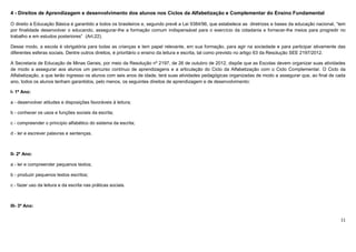 11
4 - Direitos de Aprendizagem e desenvolvimento dos alunos nos Ciclos da Alfabetização e Complementar do Ensino Fundamental
O direito à Educação Básica é garantido a todos os brasileiros e, segundo prevê a Lei 9384/96, que estabelece as diretrizes e bases da educação nacional, “tem
por finalidade desenvolver o educando, assegurar-lhe a formação comum indispensável para o exercício da cidadania e fornecer-lhe meios para progredir no
trabalho e em estudos posteriores” (Art.22).
Desse modo, a escola é obrigatória para todas as crianças e tem papel relevante, em sua formação, para agir na sociedade e para participar ativamente das
diferentes esferas sociais. Dentre outros direitos, é prioritário o ensino da leitura e escrita, tal como previsto no artigo 63 da Resolução SEE 2197/2012.
A Secretaria de Educação de Minas Gerais, por meio da Resolução nº 2197, de 26 de outubro de 2012, dispõe que as Escolas devem organizar suas atividades
de modo a assegurar aos alunos um percurso contínuo de aprendizagens e a articulação do Ciclo da Alfabetização com o Ciclo Complementar. O Ciclo da
Alfabetização, a que terão ingresso os alunos com seis anos de idade, terá suas atividades pedagógicas organizadas de modo a assegurar que, ao final de cada
ano, todos os alunos tenham garantidos, pelo menos, os seguintes direitos de aprendizagem e de desenvolvimento:
I- 1º Ano:
a - desenvolver atitudes e disposições favoráveis à leitura;
b - conhecer os usos e funções sociais da escrita;
c - compreender o princípio alfabético do sistema da escrita;
d - ler e escrever palavras e sentenças.
II- 2º Ano:
a - ler e compreender pequenos textos;
b - produzir pequenos textos escritos;
c - fazer uso da leitura e da escrita nas práticas sociais.
III- 3º Ano:
 