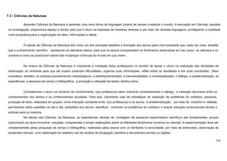 116
7.3 - Ciências da Natureza
Aprender Ciências da Natureza é aprender uma nova forma de linguagem própria de pensar e explicar o mundo. A educação em Ciências, pautada
na investigação, proporciona espaço e tempo para que o aluno se expresse de maneiras diversas e por meio de variadas linguagens, privilegiando a oralidade
como propulsora para a organização de fatos, informações e ideias.
O estudo de Ciências da Natureza tem como um dos principais desafios a formação dos alunos para uma sociedade que, cada vez mais, acredita
que o conhecimento científico representa um elemento básico, para que os alunos compreendam os fenômenos observáveis em seu corpo, na natureza e no
universo e como se posicionam diante das mudanças contínuas do mundo em que vivem.
No ensino de Ciências da Natureza é importante a mediação do(a) professor(a) no sentido de apoiar o aluno na realização das atividades de
observação do ambiente para que ele supere possíveis dificuldades, organize suas informações, reflita sobre os resultados e tire suas conclusões. Deve
considerar, também, os diversos procedimentos metodológicos: a interdisciplinaridade, a transversalidade, a contextualização, o diálogo, a problematização, as
experiências, a pesquisa de campo e bibliográfica, a produção e utilização de textos, dentre outros.
Considerando o aluno um produtor de conhecimento, o(a) professor(a) deve incentivar constantemente o diálogo, a interação discursiva entre os
conhecimentos dos alunos e os conhecimentos escolares. Para isso, importante usar de estratégias de resolução de problemas do cotidiano, pesquisa,
produção de texto, realizados em grupos, numa interação constante entre o(a) professor(a) e os alunos. A problematização, por meio do incentivo à reflexão
permanente sobre questões do dia a dia, possibilita aos alunos identificar, conhecer os problemas do cotidiano e buscar soluções socioculturais teorias e
práticas para os mesmos.
No estudo das Ciências da Natureza, as experiências, através de montagem de pequenos experimentos científicos são fundamentais, porque
oportunizam ao aluno encontrar soluções, compreender e propor explicações sobre os diferentes fenômenos humanos ou naturais. A experimentação deve ser
complementada pelas pesquisas de campo e bibliográfica, realizadas pelos alunos com os familiares e comunidade, por meio de entrevistas, observação de
ambientes naturais (com elaboração de relatório) uso de revistas de divulgação científica e documentos escritos ou digitais.
 