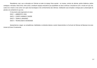 117
Ressaltamos, aqui, que a educação em Ciências vai além do espaço físico escolar - os museus, centros de ciências, jardins botânicos, jardins
zoológicos, mercados, feiras livres, entre outros, constituem espaços educativos que possibilitam ao aluno continuar a encantar-se com o mundo em que vive,
cuidar de si mesmo e dos outros com apoio das tecnologias e dos conhecimentos das Ciências, mobilizando suas emoções e energia para a preservação do
planeta e do ambiente em que vive.
O documento está organizado em eixos:
EIXO 1 – AMBIENTE E VIDA
EIXO 2 – CORPO HUMANO E SAÚDE
EIXO 3 – TERRA E UNIVERSO
EIXO 4 – TECNOLOGIA E SOCIEDADE
Apresentamos a seguir, as competências, habilidades e conteúdos básicos a serem desenvolvidos no Currículo de Ciências da Natureza nos anos
iniciais do Ensino Fundamental.
 