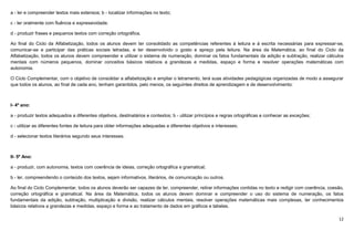 12
a - ler e compreender textos mais extensos; b - localizar informações no texto;
c - ler oralmente com fluência e expressividade.
d - produzir frases e pequenos textos com correção ortográfica.
Ao final do Ciclo da Alfabetização, todos os alunos devem ter consolidado as competências referentes à leitura e à escrita necessárias para expressar-se,
comunicar-se e participar das práticas sociais letradas, e ter desenvolvido o gosto e apreço pela leitura. Na área da Matemática, ao final do Ciclo da
Alfabetização, todos os alunos devem compreender e utilizar o sistema de numeração, dominar os fatos fundamentais da adição e subtração, realizar cálculos
mentais com números pequenos, dominar conceitos básicos relativos a grandezas e medidas, espaço e forma e resolver operações matemáticas com
autonomia.
O Ciclo Complementar, com o objetivo de consolidar a alfabetização e ampliar o letramento, terá suas atividades pedagógicas organizadas de modo a assegurar
que todos os alunos, ao final de cada ano, tenham garantidos, pelo menos, os seguintes direitos de aprendizagem e de desenvolvimento:
I- 4º ano:
a - produzir textos adequados a diferentes objetivos, destinatários e contextos; b - utilizar princípios e regras ortográficas e conhecer as exceções;
c - utilizar as diferentes fontes de leitura para obter informações adequadas a diferentes objetivos e interesses;
d - selecionar textos literários segundo seus interesses.
II- 5º Ano:
a - produzir, com autonomia, textos com coerência de ideias, correção ortográfica e gramatical;
b - ler, compreendendo o conteúdo dos textos, sejam informativos, literários, de comunicação ou outros.
Ao final do Ciclo Complementar, todos os alunos deverão ser capazes de ler, compreender, retirar informações contidas no texto e redigir com coerência, coesão,
correção ortográfica e gramatical. Na área da Matemática, todos os alunos devem dominar e compreender o uso do sistema de numeração, os fatos
fundamentais da adição, subtração, multiplicação e divisão, realizar cálculos mentais, resolver operações matemáticas mais complexas, ter conhecimentos
básicos relativos a grandezas e medidas, espaço e forma e ao tratamento de dados em gráficos e tabelas.
 