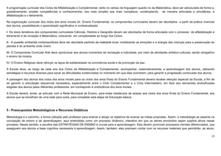 13
A programação curricular dos Ciclos da Alfabetização e Complementar, tanto no campo da linguagem quanto no da Matemática, deve ser estruturada de forma a,
gradativamente, ampliar competências e conhecimentos, dos mais simples aos mais complexos, contemplando, de maneira articulada e simultânea, a
alfabetização e o letramento.
Na organização curricular dos ciclos dos anos iniciais do Ensino Fundamental, os componentes curriculares devem ser abordados a partir da prática vivencial
dos alunos, possibilitando o aprendizado significativo e contextualizado:
I- Os eixos temáticos dos componentes curriculares Ciências, História e Geografia devem ser abordados de forma articulada com o processo de alfabetização e
letramento e de iniciação à Matemática, crescendo em complexidade ao longo dos Ciclos.
II- A questão ambiental contemporânea deve ser abordada partindo da realidade local, mobilizando as emoções e a energia das crianças para a preservação do
planeta e do ambiente onde vivem.
III- O Componente Curricular Arte deve oportunizar aos alunos momentos de recreação e ludicidade, por meio de atividades artístico-culturais, sendo obrigatório
o ensino da música.
IV- O Ensino Religioso deve reforçar os laços de solidariedade na convivência social e de promoção da paz.
A Escola deve, ao longo de cada ano dos Ciclos da Alfabetização e Complementar, acompanhar, sistematicamente, a aprendizagem dos alunos, utilizando
estratégias e recursos diversos para sanar as dificuldades evidenciadas no momento em que elas ocorrerem, para garantir a progressão continuada dos alunos.
A passagem dos alunos dos ciclos dos anos iniciais para os ciclos dos anos finais do Ensino Fundamental deverá receber atenção especial da Escola, a fim de
se garantir a articulação sequencial necessária, especialmente entre o Ciclo Complementar e o Ciclo Intermediário, em face das demandas diversificadas
exigidas dos alunos pelos diferentes professores, em contraponto à unidocência dos anos iniciais.
A Escola deverá, ainda, se articular com a Rede Municipal de Ensino, para evitar obstáculos de acesso aos ciclos dos anos finais do Ensino Fundamental, dos
alunos que se transfiram de uma rede para outra, para completar esta etapa da Educação básica.
5 - Pressupostos Metodológicos e Recursos Didáticos
Metodologia é o caminho, a forma utilizada pelo professor para ensinar e atingir os objetivos de ensinar as metas propostas. Assim, a metodologia se assenta na
concepção de ensino e de aprendizagem, aqui entendidas como um processo dinâmico, interativo em que os atores envolvidos sejam sujeitos ativos nesse
processo. Nesse sentido, a escolha das ESTRATÉGIAS DE ENSINO é crucial para a aprendizagem. Elas devem promover processos mentais diferenciados, que
assegurem aos alunos a base cognitiva necessária à aprendizagem. Assim, também, elas precisam contar com os recursos materiais que permitirão, ao aluno,
 