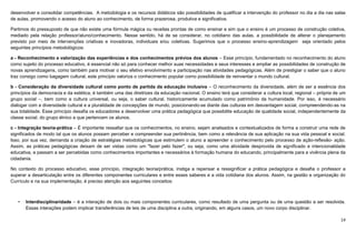14
desenvolver e consolidar competências. A metodologia e os recursos didáticos são possibilidades de qualificar a intervenção do professor no dia a dia nas salas
de aulas, promovendo o acesso do aluno ao conhecimento, de forma prazerosa, produtiva e significativa.
Partimos do pressuposto de que não existe uma fórmula mágica ou receitas prontas de como ensinar e sim que o ensino é um processo de construção coletiva,
mediado pela relação professor/aluno/conhecimento. Nesse sentido, há de se considerar, no cotidiano das aulas, a possibilidade de alterar o planejamento
previsto por meio de intervenções criativas e inovadoras, individuais e/ou coletivas. Sugerimos que o processo ensino-aprendizagem seja orientado pelos
seguintes princípios metodológicos:
a - Reconhecimento e valorização das experiências e dos conhecimentos prévios dos alunos – Esse princípio, fundamentado no reconhecimento do aluno
como sujeito do processo educativo, é essencial não só para conhecer melhor suas necessidades e seus interesses e ampliar as possibilidades de construção de
novas aprendizagens, como também para motivar o seu efetivo envolvimento e participação nas atividades pedagógicas. Além de prestigiar o saber que o aluno
traz consigo como bagagem cultural, este princípio valoriza o conhecimento popular como possibilidade de reinventar o mundo cultural.
b - Consideração da diversidade cultural como ponto de partida da educação inclusiva – O reconhecimento da diversidade, além de ser a essência dos
princípios da democracia e da estética, é também uma das diretrizes da educação nacional. O ensino terá que considerar a cultura local, regional – própria de um
grupo social –, bem como a cultura universal, ou seja, o saber cultural, historicamente acumulado como patrimônio da humanidade. Por isso, é necessário
dialogar com a diversidade cultural e a pluralidade de concepções de mundo, posicionando-se diante das culturas em desvantagem social, compreendendo-as na
sua totalidade. Esse princípio desafia os educadores a desenvolver uma prática pedagógica que possibilite educação de qualidade social, independentemente da
classe social, do grupo étnico a que pertencem os alunos.
c - Integração teoria-prática – É importante ressaltar que os conhecimentos, no ensino, sejam analisados e contextualizados de forma a construir uma rede de
significados de modo tal que os alunos possam perceber e compreender sua pertinência, bem como a relevância de sua aplicação na sua vida pessoal e social.
Isso, por sua vez, demanda a criação de estratégias metodológicas que estimulem o aluno a apreender o conhecimento pelo processo de ação-reflexão- ação.
Assim, as práticas pedagógicas deixam de ser vistas como um "fazer pelo fazer", ou seja, como uma atividade desprovida de significado e intencionalidade
educativa, e passam a ser percebidas como conhecimentos importantes e necessários à formação humana do educando, principalmente para a vivência plena da
cidadania.
No contexto do processo educativo, esse princípio, integração teoria/prática, instiga a repensar e ressignificar a prática pedagógica e desafia o professor a
superar a desarticulação entre os diferentes componentes curriculares e entre esses saberes e a vida cotidiana dos alunos. Assim, na gestão e organização do
Currículo e na sua implementação, é preciso atenção aos seguintes conceitos:
• Interdisciplinaridade – é a interação de dois ou mais componentes curriculares, como resultado de uma pergunta ou de uma questão a ser resolvida.
Essas interações podem implicar transferências de leis de uma disciplina a outra, originando, em alguns casos, um novo corpo disciplinar.
 