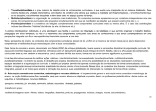 15
• Transdisciplinaridade é o grau máximo de relação entre os componentes curriculares, o que supõe uma integração de um sistema totalizador. Esse
sistema facilita uma unidade interpretativa, com objetivo de construir uma ciência que explique a realidade sem fragmentações [...] O conhecimento situa-
se na disciplina, nas diferentes disciplinas e além delas tanto no espaço quanto no tempo.
• Multidisciplinaridade é a organização de conteúdos mais tradicionais. Os conteúdos escolares apresentam-se por conteúdos independentes uma das
outras. Os componentes curriculares são propostos simultaneamente sem que se manifestem as relações que possam existir entre eles [...].
• Pluridisciplinaridade é a existência de relações complementares entre componentes curriculares mais ou menos afins. É o caso das contribuições
mútuas das diferentes “histórias”(da ciência, da arte, da literatura etc.).
A prática interdisciplinar, sobretudo, é uma abordagem que facilita o exercício da integração e da totalidade o que permite organizar o trabalho didático-
pedagógico em eixos temáticos, ou não e o tratamento dos componentes curriculares das áreas de conhecimento e dos temas contemporâneos em uma
perspectiva integrada com foco nas experiências vivenciada na escola e fora dela.
Nessa perspectiva de ensino, os conteúdos dos componentes curriculares, deixam de ter um fim em si mesmo e se tornam meios para o aluno desenvolver
competências e habilidades de que necessita para viver e atuar como cidadão.
Essa forma de conceber o ensino, denominada por Zabala (2002) de enfoque globalizador, busca superar a perspectiva disciplinar de organização curricular. Só
é possível encontrar respostas aos problemas complexos com um pensamento global. Esse enfoque de ensino desafia, não só a articulação dos componentes
curriculares entre si, mas também a relacioná-los com o cotidiano da vida dos alunos, forma esta de tornar o ensino significativo e prazeroso.
Uma das alternativas capazes de viabilizar ações coletivas - interdisciplinaridade, transversalidade, transdisciplinaridade, multidisciplinaridade,
pluridisciplinaridade - no interior da escola, é o trabalho por projetos. Constituindo-se como uma possibilidade de os educadores repensarem os tempos e
espaços escolares e a organização do currículo, o trabalho por projetos permite não apenas a construção do conhecimento de forma contextualizada, como
também a integração desses conhecimentos à realidade dos alunos, dentro e fora da escola. Nessa ótica, os conteúdos dos diversos componentes curriculares,
integrados, passam a ser meios para ampliar a formação dos alunos e suas possibilidades de intervenção na realidade de forma crítica e criativa.
d - Articulação coerente entre conteúdos, metodologias e recursos didáticos – é imprescindível garantir a articulação entre conteúdos e metodologia de
ensino, na opção didática que se fizer necessária para que o ensino alcance os objetivos propostos. Assim, os professores poderão utilizar, dentre outros, as
seguintes e metodologias e recursos didáticos:
-pesquisa, entrevista, júri simulado, seminário, debate, excursões diversas, palestra;
-trabalho em grupo;
-análise de imagens e sons - filmes, vídeos, fotografias, desenhos, pinturas, propagandas, músicas, charges, murais, documentários);
 