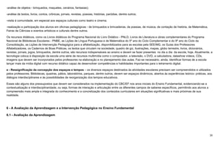 16
-análise de objetos - brinquedos, maquetes, cenários, fantasias);
-análise de textos, livros, contos, crônicas, jornais, revistas, poesias, histórias, paródias, dentre outros;
-visita à comunidade, em especial aos espaços culturais como teatro e cinema;
-realização e participação dos alunos em oficinas pedagógicas - de brinquedos e brincadeiras, de poesias, de música, de contação de história, de Matemática,
Feiras de Ciências e eventos artísticos e culturais dentre outros.
Os recursos didáticos, como os Livros didáticos do Programa Nacional do Livro Didático - PNLD, Livros de Literatura e obras complementares do Programa
Nacional de Bibliotecas Escolares - PNBE, as Lições de Língua Portuguesa e de Matemática do 5º ano do Ciclo Complementar e do 9º ano do Ciclo da
Consolidação, as Lições de Intervenção Pedagógica para a alfabetização, disponibilizados para as escolas pela SEE/MG, os Guias dos Professores
Alfabetizadores, os Cadernos de Boas Práticas, os textos que circulam na sociedade, quadro de giz, ilustrações, mapas, globo terrestre, livros, dicionários,
revistas, jornais, jogos, brinquedos, dentre outros, são recursos indispensáveis ao ensino e devem se fazer presentes no dia a dia da escola, hoje. Atualmente, a
tecnologia coloca à disposição da escola uma série de recursos multimídia como o computador, a televisão, o DVD, a calculadora, datashow vídeos, CDs,
imagens que devem ser incorporados pelos professores na elaboração e no planejamento das aulas. Faz-se necessário, ainda, identificar formas de a escola
lançar mais da mídia digital com recurso didático capaz de desenvolver competências e habilidades importantes para o letramento digital.
e - Ressignificação da concepção dos espaços e tempos – os diversos espaços destinados às atividades escolares precisam ser compreendidos e utilizados
pelos professores. Bibliotecas, quadras, pátios, laboratórios, parques, dentre outros, devem ser espaços dinâmicos, abertos às experiências teórico- práticas, aos
diálogos interdisciplinares e às possibilidades de reorganização dos tempos educativos.
Esses são alguns dos pressupostos que devem ser considerados na implementação do CBC/EF nos anos iniciais do Ensino Fundamental, evidenciando-se a
contextualização e interdisciplinaridade, ou seja, formas de interação e articulação entre os diferentes campos de saberes específicos, permitindo aos alunos a
compreensão mais ampla e integrada do conhecimento e a concretização dos conteúdos curriculares em situações significativas e mais próximas de sua
realidade.
6 - A Avaliação da Aprendizagem e a Intervenção Pedagógica no Ensino Fundamental
6.1 - Avaliação da Aprendizagem
 