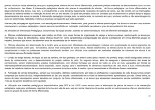 19
preciso introduzir novos elementos para que o sujeito pense, elabore de uma forma diferenciada, quebrando padrões anteriores de relacionamento com o mundo
do conhecimento, das ideias. A intervenção pedagógica atende não apenas à necessidade de abordar, de forma pedagógica, os ritmos diferenciados de
desenvolvimento dos alunos, mas, sim, e principalmente, a uma demanda logicamente necessária do sistema de ciclos, que não condiz com as interrupções
artificiais do sistema seriado e a retenção de alunos em um ano escolar. Ela pode ser pensada como um processo que se desenvolve no próprio tempo e espaço
de permanência dos alunos na escola. A intervenção pedagógica começa, pois, na sala de aula, no momento em que o professor verifica a não aprendizagem do
aluno de determinada habilidade e retoma o processo para garantir que todos aprendam.
Intervenções pedagógicas significativas, com estratégias de atendimento diferenciado, para garantir a efetiva aprendizagem dos alunos no ano em curso auxiliam
e enriquecem o processo pedagógico, visando sempre mais eficiência, motivação, praticidade para elevar o grau de aproveitamento dos alunos.
As atividades de Intervenção Pedagógica, compromisso da equipe escolar, poderão ser desenvolvidas por meio de diferentes estratégias, tais como:
a - Oficinas multidisciplinares propostas pelo coletivo do Ciclo, com novas formas de organização do espaço e tempo escolares, reenturmando os alunos por
interesses ou “graus de dificuldades”. Essas oficinas devem ter como característica a reorganização dos alunos e professores em novos diferentes grupos de
trabalho, formados por alunos de diferentes anos de escolaridade de um mesmo ciclo.
b - Oficinas oferecidas em determinado dia e horário para os alunos com dificuldades de aprendizagem, inclusive com a participação de outros segmentos da
comunidade escolar, como pais, funcionários, alunos mais avançados de outros ciclos. Nesses dias/horários, os demais alunos do ciclo não teriam as aulas
convencionais e todos os professores estariam trabalhando também com oficinas onde poderiam ser realizadas atividades de interesse dos alunos e de
importância para sua formação integral.
c - Divisão do tempo escolar, em todos os dias da semana, em dois períodos: um antes e outro após o recreio. No primeiro tempo, serão asseguradas todas as
áreas de conhecimento, com o desenvolvimento do projeto coletivo do ciclo. No segundo tempo, além de assegurar o desenvolvimento das áreas de
conhecimento, seriam implementados projetos multidisciplinares, com oficinas formadas por alunos de todos os anos do ciclo, agrupados por formas de
interesses/preferências/necessidade. Seria propiciado, assim, espaço para o atendimento às demandas específicas de cada aluno e suas individualidades,
através de trabalhos coletivos de acompanhamento processual durante as aulas, à medida que as necessidades e dificuldades fossem detectadas.
d - Formação de turmas temporárias, sempre que necessário, definidas coletivamente, por todos os professores e especialistas do ciclo. Essas turmas seriam
compostas por alunos do ciclo, independentemente do seu ano escolar, considerando-se os níveis de desenvolvimento apresentados por eles. Dessa forma, os
alunos de baixo desempenho seriam atendidos em conjunto, de forma diferenciada, e os alunos que apresentam desempenho escolar satisfatório, também.
Trata-se de garantir excelência com equidade.
e- Utilização dos materiais pedagógicos disponibilizados pela SEE e /ou S.R.E como recurso para a elaboração de planos de ensino e de intervenção
pedagógica, seja pelos professores regentes de turmas em sala de aula, seja por outros integrantes da equipe escolar em outros espaços e tempo, atendendo ao
aluno ou grupos de alunos de forma diferenciada.
 