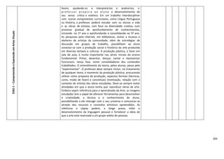 205
EIXO1–CompreensãoeExpressãoemArtesVisuais
Assim, ajudando-os a interpretá-los e analisá-los, o
p r o f e s s o r p r o p i c i a a o a l u n o o desenvolvimento do
seu senso crítico e estético. Em um trabalho interdisciplinar
com outros componentes curriculares, como Língua Portuguesa
ou História, o professor poderá estudar com os alunos a vida
e as obras de artistas, com foco na diversidade criativa, num
processo gradual de aprofundamento de conhecimentos,
iniciando no 1º ano e aprofundando e consolidando no 5º ano.
As pesquisas pela Internet, em bibliotecas, visitas a museus e
atelieres de artistas da comunidade, além de estratégias de
discussão em grupos de trabalho, possibilitam ao aluno
conectar-se com a produção social e histórica da arte produzida
em diversos tempos e culturas. A produção plástica, o fazer em
sala de aula, é muito importante nas séries iniciais do ensino
fundamental. Pintar, desenhar, dançar, cantar e representar
funcionam, nessa fase, como consolidadores dos conteúdos
trabalhados. O entendimento da teoria, pelos alunos, passa pelo
“experimentar”. O professor deve sempre incluir, no tratamento
de qualquer tema, o momento da produção plástica, procurando
utilizar como proposta de produção, aspectos formais (técnicas,
cores, modo de fazer) e conceituais (motivação, relação com o
contexto do artista) das obras estudadas. Deve-se sempre evitar
atividades em que o aluno tenha que reproduzir obras de arte.
Embora sejam referência para o aprendizado da Arte, as imagens
estudadas tem o papel de oferecer ferramentas para desenvolver
a criatividade, a técnica e o conhecimento do aluno,
possibilitando a ele interagir com o seu universo e comunicar-se
através dos recursos e conceitos artísticos apreendidos. As
releituras e cópias podem, a longo prazo, inibir o
desenvolvimento da linguagem pessoal e fortalecer a ideia de
que a arte está reservada a um grupo seleto de pessoas.
 