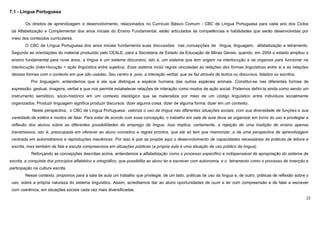 22
7.1 - Língua Portuguesa
Os direitos de aprendizagem e desenvolvimento, relacionados no Currículo Básico Comum - CBC de Língua Portuguesa para cada ano dos Ciclos
da Alfabetização e Complementar dos anos iniciais do Ensino Fundamental, estão articulados às competências e habilidades que serão desenvolvidas por
meio dos conteúdos curriculares.
O CBC de Língua Portuguesa dos anos iniciais fundamenta suas discussões nas concepções de língua, linguagem, alfabetização e letramento.
Segundo as orientações do material produzido pelo CEALE, para a Secretaria de Estado da Educação de Minas Gerais, quando, em 2004 o estado ampliou o
ensino fundamental para nove anos, a língua é um sistema discursivo, isto é, um sistema que tem origem na interlocução e se organiza para funcionar na
interlocução (inter+locução = ação lingüística entre sujeitos). Esse sistema inclui regras vinculadas às relações das formas linguísticas entre si e às relações
dessas formas com o contexto em que são usadas. Seu centro é, pois, a interação verbal, que se faz através de textos ou discursos, falados ou escritos.
Por linguagem, entendemos que é ela que distingue a espécie humana das outras espécies animais. Constitui-se nas diferentes formas de
expressão: gestual, imagens, verbal e que nos permite estabelecer relações de interação como modos de ação social. Podemos defini-la ainda como sendo um
instrumento semiótico, sócio-histórico em um contexto ideológico que se materializa por meio de um código linguístico entre indivíduos socialmente
organizados. Produzir linguagem significa produzir discursos: dizer alguma coisa; dizer de alguma forma; dizer em um contexto.
Nesta perspectiva, o CBC de Língua Portuguesa valoriza o uso da língua nas diferentes situações sociais, com sua diversidade de funções e sua
variedade de estilos e modos de falar. Para estar de acordo com essa concepção, o trabalho em sala de aula deve se organizar em torno do uso e privilegiar a
reflexão dos alunos sobre as diferentes possibilidades de emprego da língua. Isso implica, certamente, a rejeição de uma tradição de ensino apenas
transmissiva, isto é, preocupada em oferecer ao aluno conceitos e regras prontos, que ele só tem que memorizar, e de uma perspectiva de aprendizagem
centrada em automatismos e reproduções mecânicas. Por isso é que se propõe aqui o desenvolvimento de capacidades necessárias às práticas de leitura e
escrita, mas também de fala e escuta compreensiva em situações públicas (a própria aula é uma situação de uso público da língua).
Reforçando as concepções descritas acima, entendemos a alfabetização como o processo específico e indispensável de apropriação do sistema de
escrita, a conquista dos princípios alfabético e ortográfico, que possibilita ao aluno ler e escrever com autonomia, e o letramento como o processo de inserção e
participação na cultura escrita.
Nesse contexto, propomos para a sala de aula um trabalho que privilegie, de um lado, práticas de uso da língua e, de outro, práticas de reflexão sobre o
uso, sobre a própria natureza do sistema linguístico. Assim, acreditamos dar ao aluno oportunidades de ouvir e ler com compreensão e de falar e escrever
com coerência, em situações sociais cada vez mais diversificadas.
 