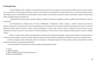229
7.7 Educação Física
Conforme definição da LDB nº 9394/96, constitui objetivo deste Componente Curricular garantir o acesso dos alunos às práticas da cultura corporal, contribuir
para a construção de um estilo pessoal de vivenciá-las e oferecer instrumentos para uma apreciação crítica dessas vivências. No que se refere ao processo de ensino e
aprendizagem, para que estas habilidades sejam desenvolvidas, deve-se considerar as características dos alunos em todas as suas dimensões: cognitiva, corporal, afetiva,
estética, de relação interpessoal e inserção social.
O planejamento deve priorizar práticas educativas lúdicas, que instiguem ou provoquem a imaginação, a criação e possibilitem o desenvolvimento e o exercício
da autonomia”.
No desenvolvimento da Educação Física nos Ciclos da Alfabetização e Complementar, deve-se considerar o repertório cultural local, partindo de
experiências vividas, além de proporcionar aos alunos outras experiências que não teriam fora da escola. Jogos e brincadeiras são essenciais para construir um acervo de
experiências corporais capazes de favorecer, inclusive, inúmeras aprendizagens às crianças. Assim, nestes dois ciclos, as atividades físicas devem levar em conta as
dimensões ética, estética e lúdica que a cultura corporal de movimento possibilita, por meio da vivência e estudo dos jogos, brincadeiras, ginástica, esportes e atividades
rítmicas”.
O brincar e o jogar assumem, também, outros significados no contexto escolar, em função da sociabilidade: os jogos de caráter simbólico, nos quais as fantasias e
os interesses pessoais prevalecem, somam-se aos jogos coletivos com regras em que se faz necessária a adequação às restrições de movimentos e/ou à idade dos alunos.
Em todas as situações, o professor deverá levar sempre em consideração, a integração dos jogos com os diversos saberes, através da articulação com os demais
componentes curriculares, numa perspectiva interdisciplinar.
Os CBC de Educação Física, fundamentando-se nessas concepções, estão organizados em 4 eixos:
1 - Esporte
2 - Jogos e Brincadeiras
3 - Danças, atividades rítmicas e movimentos expressivos. 4 -
Ginásticas e suas manifestações.
 