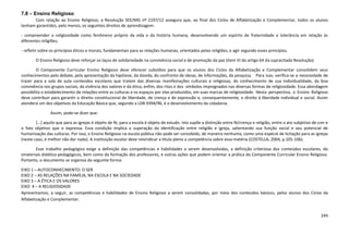 244
7.8 – Ensino Religioso
Com relação ao Ensino Religioso, a Resolução SEE/MG nº 2197/12 assegura que, ao final dos Ciclos de Alfabetização e Complementar, todos os alunos
tenham garantidos, pelo menos, os seguintes direitos de aprendizagem:
- compreender a religiosidade como fenômeno próprio da vida e da história humana, desenvolvendo um espírito de fraternidade e tolerância em relação às
diferentes religiões;
- refletir sobre os princípios éticos e morais, fundamentais para as relações humanas, orientados pelas religiões, e agir segundo esses princípios.
O Ensino Religioso deve reforçar os laços de solidariedade na convivência social e de promoção da paz (item VI do artigo 64 da supracitada Resolução).
O Componente Curricular Ensino Religioso deve oferecer subsídios para que os alunos dos Ciclos da Alfabetização e Complementar consolidem seus
conhecimentos pelo debate, pela apresentação da hipótese, da dúvida, do confronto de ideias, de informações, da pesquisa. Para isso, verifica-se a necessidade de
trazer para a sala de aula conteúdos escolares que tratem das diversas manifestações culturais e religiosas, do conhecimento de sua individualidade, da boa
convivência nos grupos sociais, da vivência dos valores e da ética, enfim, dos ritos e dos símbolos impregnados nas diversas formas de religiosidade. Essa abordagem
possibilita o estabelecimento de relações entre as culturas e os espaços por elas produzidos, em suas marcas de religiosidade. Nesta perspectiva, o Ensino Religioso
deve contribuir para garantir o direito constitucional de liberdade, de crença e de expressão e, consequentemente, o direito à liberdade individual e social. Assim
atenderá um dos objetivos da Educação Básica que, segundo a LDB 9394/96, é o desenvolvimento da cidadania.
Assim, pode-se dizer que:
[...] aquilo que para as igrejas é objeto de fé, para a escola é objeto de estudo. Isto supõe a distinção entre fé/crença e religião, entre o ato subjetivo de crer e
o fato objetivo que o expressa. Essa condição implica a superação da identificação entre religião e igreja, salientando sua função social e seu potencial de
humanização das culturas. Por isso, o Ensino Religioso na escola pública não pode ser concebido, de maneira nenhuma, como uma espécie de licitação para as igrejas
(neste caso, é melhor não dar nada). A instituição escolar deve reivindicar a título pleno a competência sobre essa matéria (COSTELLA, 2004, p.105-106).
Esse trabalho pedagógico exige a definição das competências e habilidades a serem desenvolvidas, a definição criteriosa dos conteúdos escolares, do
smateriais didático-pedagógicos, bem como da formação dos professores, e outras ações que podem orientar a prática do Componente Curricular Ensino Religioso.
Portanto, o documento se organiza da seguinte forma:
EIXO 1 – AUTOCONHECIMENTO: O SER
EIXO 2 – AS RELAÇÕES NA FAMÍLIA, NA ESCOLA E NA SOCIEDADE
EIXO 3 – A ÉTICA E OS VALORES
EIXO 4 – A RELIGIOSIDADE
Apresentamos, a seguir, as competências e habilidades de Ensino Religioso a serem consolidadas, por meio dos conteúdos básicos, pelos alunos dos Ciclos da
Alfabetização e Complementar.
 