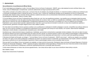 6
1 – Apresentação
Aos professores e às professoras de Minas Gerais,
É com muita alegria que entregamos a vocês o Currículo Básico Comum do Ensino Fundamental – CBC/EF, para a rede estadual de ensino de Minas Gerais, anos
iniciais, Ciclos da Alfabetização e Complementar, construído coletivamente ao longo do período de 2010 a 2014.
Toda política curricular é uma política cultural, pois o currículo é fruto de uma seleção e de produção de saberes, é o conjunto de valores e práticas que contribuem para
a construção de identidades sociais e culturais dos alunos. Currículo é, pois, o conjunto de “experiências escolares que se desdobram em torno do conhecimento,
permeadas pelas relações sociais, buscando articular vivências e saberes dos alunos com os conhecimentos historicamente acumulados e contribuindo para construir
as identidades dos estudantes.” (Moura e Candau, 2006).
O Currículo Básico Comum do Ensino Fundamental de Minas Gerais tem, pois, foco nas experiências escolares, o que significa que as orientações deste documento
somente se concretizarão por meio das ações educativas desenvolvidas com os alunos. Assim, ao definir as competências e habilidades a serem desenvolvidas com e
pelos alunos no decorrer dos ciclos da Alfabetização e Complementar pretendemos tornar visível para o (a) professor (a) o foco e os objetivos de sua atuação.
Explicitando o que os alunos devem aprender, esperamos deixar mais claro o que é que deve ser ensinado e construído no campo das competências cognitivas e
socioemocionais, garantindo a formação integral do aluno: ética, estética e política.
Por meio deste Currículo Básico Comum queremos contribuir com os professores na realização do trabalho pedagógico na escola, compartilhar seus esforços diários de
fazer com que os alunos consolidem as competências fundamentais de que necessitam para avançar em seus estudos, com sucesso, desenvolvendo habilidades
intelectuais e criando atitudes e comportamentos necessários para a vida cidadã.
Acreditamos que o desenvolvimento dessas competências e habilidades, que envolvem conhecimentos e operações mentais complexos, não ocorre ao sabor do acaso.
Se queremos oferecer aos alunos oportunidades iguais de acesso aos bens culturais, se queremos garantir a todos os seus direitos de aprendizagem e desenvolvimento,
se queremos escola pública de excelência com equidade, precisamos buscar formas adequadas para desenvolver o currículo a partir das experiências escolares.
A Secretaria de Estado de Educação, ao entregar o “Currículo Básico Comum do Ensino Fundamental – CBC/EF anos iniciais” - reafirma seu respeito e sua confiança
em todos e em cada um dos nossos professores e professoras que atuam nos iniciais do Ensino Fundamental, que desempenham suas funções cuidando e educando
seus alunos, acolhendo-os em suas diversidades e garantindo a todos as aprendizagens básicas comuns propostas neste currículo.
Para que este Currículo Básico Comum se tornasse uma realidade, um longo caminho foi percorrido. Participaram dessa caminhada as Equipes Regionais e Central do
Programa de Intervenção Pedagógica – PIP/EF, Inspetores Escolares, Especialistas da Educação Básica e Professores dos anos iniciais das escolas da rede estadual
que, com seus conhecimentos e experiências, contribuíram significativamente para a construção deste documento.
A todos esses profissionais os nossos mais sinceros agradecimentos. Que nossos alunos sejam os que mais se beneficiem desse esforço conjunto.
Bom trabalho a todos!
Equipe Anos Iniciais Ensino Fundamental
 