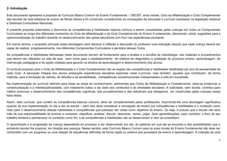 7
2- Introdução
Este documento apresenta a proposta do Currículo Básico Comum do Ensino Fundamental – CBC/EF, anos iniciais, Ciclo da Alfabetização e Ciclo Complementar
das escolas da rede estadual de ensino de Minas Gerais e foi construído considerando as concepções de educação e currículo expressas na legislação estadual
e Diretrizes Curriculares Nacionais.
A presente proposta sistematiza e discrimina as competências e habilidades básicas comuns a serem consolidadas pelas crianças em todos os Componentes
Curriculares ao longo dos diferentes momentos do Ciclo da Alfabetização e do Ciclo Complementar do Ensino Fundamental, oferecendo, ainda, sugestões para a
operacionalização do trabalho docente no desenvolvimento das ações educativas com foco nas experiências escolares.
Em outros termos, o propósito principal desta abordagem será oferecer à reflexão e discussão do professor uma indicação daquilo que cada criança deverá ser
capaz de realizar, progressivamente, nos diferentes Componentes Curriculares e períodos desses Ciclos.
As competências e habilidades delineadas neste documento servem de fundamento para a análise e a escolha da metodologia, dos materiais e procedimentos
que devem ser utilizados na sala de aula, bem como para o estabelecimento de critérios de diagnóstico e avaliação do processo ensino- aprendizagem, de
intervenção pedagógica e de ações voltadas para garantir os direitos de aprendizagem e desenvolvimento dos alunos.
O currículo proposto para o Ciclo da Alfabetização e o Ciclo Complementar não se esgota nas competências e habilidades detalhadas por ano de escolaridade de
cada Ciclo. A educação integral dos alunos pressupõe experiências escolares explícitas neste Currículo, mas também, aquelas que contribuem, de forma
implícita, para a formação de valores, de atitudes e da sensibilidade, competências socioemocionais indispensáveis à vida em sociedade.
Na implementação do currículo definido para todas as áreas do conhecimento, pertinentes aos Ciclos da Alfabetização e Complementar, deve-se evidenciar a
contextualização e a interdisciplinaridade, com tratamento lúdico a ser dado aos conteúdos e às atividades escolares. A ludicidade, sem dúvida, contribui para
melhor promover o desenvolvimento das competências cognitivas, das procedimentais e das atitudinais que desejamos ver construídas pelas crianças nessa
faixa etária.
Assim, este currículo, que contém as competências básicas comuns, deve ser complementado pelos professores, imprimindo-lhe uma abordagem significativa
quando de sua implementação no dia a dia na escola – para isso deve considerar a concepção de ensino por competências e habilidades e o conteúdo como
meio para o desenvolvimento dessas habilidades e competências que precisam ser vistas como objetivos de ensino. Ou seja, é preciso que a escola não abra
mão de sua responsabilidade de ensinar a comparar, classificar, analisar, discutir, descrever, opinar, julgar, fazer generalizações; caso contrário, o foco de seu
trabalho tenderá a permanecer no conteúdo como fim, e as competências e habilidades não se desenvolvem e nem se consolidam.
O aprendizado e a progressão da criança dependerão do processo a ser desenvolvido por ela, do patamar em que ela se encontra e das possibilidades que o
ambiente escolar lhe propiciar, em direção aos avanços. Nesse sentido, este Currículo Básico Comum para os anos iniciais do Ensino Fundamental não deve ser
confundido com um programa ou uma relação de sequências definidas de forma rígida ou externa aos processos de ensino e aprendizagem. A inserção de uma
 