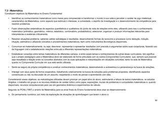 80
7.2 - Matemática
Constituem objetivos da Matemática no Ensino Fundamental:
• Identificar os conhecimentos matemáticos como meios para compreender e transformar o mundo à sua volta e perceber o caráter de jogo intelectual,
característico da Matemática, como aspecto que estimula o interesse, a curiosidade, o espírito de investigação e o desenvolvimento da competência para
resolver problemas;
• Fazer observações sistemáticas de aspectos quantitativos e qualitativos do ponto de vista de relações entre eles, utilizando para isso o conhecimento
matemático (aritmético, geométrico, métrico, estatístico, combinatório, probabilístico); selecionar, organizar e produzir informações relevantes para
interpretá-las e avaliá-las criticamente;
• Resolver situações-problema, sabendo validar estratégias e resultados, desenvolvendo formas de raciocínio e processos como dedução, indução,
intuição, estimativa e utilizando conceitos e procedimentos matemáticos, bem como instrumentos tecnológicos disponíveis;
• Comunicar-se matematicamente, ou seja, descrever, representar e apresentar resultados com precisão e argumentar sobre suas conjecturas, fazendo uso
da linguagem oral e estabelecendo relações entre ela e diferentes representações matemáticas
• Estabelecer conexões entre temas matemáticos de diferentes campos, e entre esses temas e conhecimentos de outras áreas curriculares; Isto significa
que o projeto pedagógico para a Matemática deve ser elaborado de forma articulada com os outros Componentes Curriculares que, sempre que possível,
seja ressaltada a relação entre os conceitos abstratos com as suas aplicações e interpretações em situações concretas, tanto na aula de Matemática
quanto no Componente Curricular em que está sendo utilizada;
• Sentir-se seguro da própria competência e construir conhecimentos matemáticos, desenvolvendo a autoestima e a perseverança na busca de soluções;
• Interagir com seus pares de forma cooperativa, trabalhando coletivamente na busca de soluções para problemas propostos, identificando aspectos
consensuais ou não na discussão de um assunto, respeitando o modo de pensar e aprendendo com eles.
Considerando esses objetivos, as metodologias utilizadas devem priorizar um papel ativo do aluno, estimulando a leitura de textos matemáticos, os estudos
dirigidos, o trabalho em grupo e os recursos didáticos de caráter lúdico como jogos, exposições, murais de problemas e curiosidades matemáticas e, quando
disponíveis, recursos computacionais para uso em geometria dinâmica e experimentos de cálculo.
Segundo os PCNs (1997) o ensino de Matemática para os anos finais do Ensino fundamental deve visar ao desenvolvimento:
 Do pensamento numérico, por meio da exploração de situações de aprendizagem que levem o aluno a:
 