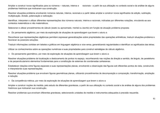 81
Ampliar e construir novos significados para os números – naturais, inteiros e racionais - a partir de sua utilização no contexto social e da análise de alguns
problemas históricos que motivaram sua construção;
Resolver situações-problema envolvendo números naturais, inteiros, racionais e a partir delas ampliar e construir novos significados da adição, subtração,
multiplicação, divisão, potenciação e radiciação;
Identificar, interpretar e utilizar diferentes representações dos números naturais, inteiros e racionais, indicadas por diferentes notações, vinculando-as aos
contextos matemáticos e não matemáticos;
Selecionar e utilizar procedimentos de cálculo (exato ou aproximado, mental ou escrito) em função da situação problema proposta.
 Do pensamento algébrico, por meio da exploração de situações de aprendizagem que levem o aluno a:
Reconhecer que representações algébricas permitem expressar generalizações sobre propriedades das operações aritméticas, traduzir situações-problema e
favorecer as possíveis soluções;
Traduzir informações contidas em tabelas e gráficos em linguagem algébrica e vice-versa, generalizando regularidades e identificar os significados das letras;
Utilizar os conhecimentos sobre as operações numéricas e suas propriedades para construir estratégias de cálculo algébrico.
 Do pensamento geométrico, por meio da exploração de situações de aprendizagem que levem o aluno a:
Resolver situações-problema de localização e deslocamento de pontos no espaço, reconhecendo nas noções de direção e sentido, de ângulo, de paralelismo
e de perpendicularismo elementos fundamentais para a constituição de sistemas de coordenadas cartesianas;
Estabelecer relações entre figuras espaciais e suas representações planas, envolvendo a observação das figuras sob diferentes pontos de vista, construindo
e interpretando suas representações;
Resolver situações-problema que envolvam figuras geométricas planas, utilizando procedimentos de decomposição e composição, transformação, ampliação
e redução.
 Da competência métrica, por meio da exploração de situações de aprendizagem que levem o aluno a:
Ampliar e construir noções de medida, pelo estudo de diferentes grandezas, a partir de sua utilização no contexto social e da análise de alguns dos problemas
históricos que motivaram sua construção;
Resolver problemas que envolvam diferentes grandezas, selecionando unidades de medida e instrumentos adequados à precisão requerida.
 