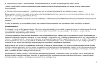 82
 Do raciocínio que envolva a proporcionalidade, por meio da exploração de situações de aprendizagem que levem o aluno a:
Observar a variação entre grandezas, estabelecendo relação entre elas e construir estratégias de solução para resolver situações que envolvam a
proporcionalidade.
 Do raciocínio combinatório, estatístico e probabilístico, por meio da exploração de situações de aprendizagem que levem o aluno a:
Coletar, organizar e analisar informações, construir e interpretar tabelas e gráficos, formular argumentos convincentes, tendo por base a análise de dados
organizados em representações matemáticas diversas;
Resolver situações-problema que envolvam o raciocínio combinatório e a determinação da probabilidade de sucesso de um determinado evento por meio de
uma razão.
O ensino da Matemática no Currículo Básico Comum, anos iniciais do Ensino Fundamental, está organizado em quatro eixos (blocos ou campos):
Eixo Espaço e Forma
O eixo espaço e forma tem dois grandes objetivos. O primeiro é relativo à localização e movimentação e o segundo trata das formas geométricas. Envolve a
observação de semelhanças e diferenças, análise e reconhecimento das formas em diferentes representações e dimensões e a compreensão das
propriedades dos objetos e suas posições relativas.
Os conceitos geométricos constituem parte importante do currículo de Matemática porque, por meio deles, o aluno desenvolve um tipo de pensamento que
lhe permite compreender, descrever e representar, de forma organizada, o mundo em que vive. O trabalho com a geometria contribui para a aprendizagem de
números e medidas, estimulando o aluno a observar, perceber semelhanças, diferenças, identificar irregularidades e vice-versa. Ao concluir o 5º ano, o aluno
deve conseguir observar que o espaço é constituído de três dimensões: comprimento, largura e altura. Deve também observar que uma figura geométrica é
constituída de uma, duas ou três dimensões, identificando algumas propriedades e estabelecendo classificações.
A identificação de uma localização ou deslocamento, a percepção de relações de objetos no espaço com utilização do vocabulário adequado são, também,
conhecimentos importantes para o aluno. No trabalho com este eixo, o professor deve contemplar situações que propiciem ao aluno descrever e representar
o mundo em que vive. Para isto, o aluno precisa saber localizar-se no espaço, movimentar-se nele, descrever sua localização e movimentação, perceber a
forma e o tamanho de objetos e a relação disso com seu uso.
Enquanto a criança observa, compara e manipula objetos, ela está fazendo geometria. Ela aprende no contato com os objetos, com os elementos do seu
ambiente. Enquanto manipula caixas, latas, blocos, etc. vai descobrindo formas, percebendo dimensões, observando semelhanças e diferenças. Nestas
atividades elas são conduzidas a classificações e conceitos fundamentais de geometria.
 