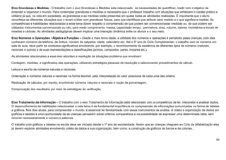 83
Eixo Grandezas e Medidas - O trabalho com o eixo Grandezas e Medidas esta relacionado às necessidades de quantificar, medir com o objetivo de
entender e organizar o mundo. Para contemplar grandezas e medidas é necessário que o professor trabalhe com situações que enfatizem o caráter prático e
utilitário já que, na vida em sociedade, as grandezas e as medidas estão presentes em quase todas as atividades realizadas. É importante que o aluno
reconheça as diferentes situações que o levam a lidar com grandezas físicas, para que identifique que atributo será medido e o que significa a medida. As
competências e habilidades relacionadas a esse tema dizem respeito à compreensão de que podem ser convencionadas medidas ou, de que podem ser
utilizados instrumentos convencionais ou não, para medir comprimento, massa, capacidade tempo, perímetros, área, volume, valores monetários e trocas de
moedas e cédulas. As atividades pedagógicas devem implicar uma interação dinâmica entre os alunos e o seu meio.
Eixo Números e Operações / Álgebra e Funções – Desde a mais tenra idade, a utilidade dos números e operações é percebida pelas crianças, pois elas
conhecem números de telefone, de ônibus, número de calçados, idade, calendário etc. Até o 5º ano do Ciclo Complementar, o trabalho com os números em
sala de aula, deve partir de contextos significativos envolvendo, por exemplo, o reconhecimento da existência de diferentes tipos de números (naturais,
racionais e outros) e de suas representações e classificações (primos, compostos, pares, ímpares etc.).
As atividades relacionadas a esse eixo abordam a resolução de situações-problema que envolvam:
Contagem, medidas, e significados das operações, utilizando estratégias pessoais de resolução e selecionando procedimentos de cálculo.
Leitura e escrita de números naturais e racionais.
Ordenação e números naturais e racionais na forma decimal, pela interpretação do valor posicional de cada uma das ordens.
Realização de cálculos, por escrito, envolvendo números naturais e racionais e noção de porcentagem.
Comprovação dos resultados por meio de estratégias de verificação.
Eixo Tratamento da Informação – O trabalho com o eixo Tratamento da Informação está relacionado com a competência de ler, interpretar e analisar dados.
O desenvolvimento de habilidades relacionadas a este tema é de fundamental importância na compreensão de informações comunicadas na forma de tabelas
e gráficos. Nos dias atuais, para compreender o mundo, é essencial ter familiaridade com esses instrumentos de análise. A coleta e organização de dados em
gráficos e tabelas é uma oportunidade de as crianças pensarem sobre critérios comparativos e na possibilidade de expressar uma determinada ideia, sem
recorrer necessariamente a número e palavras.
O trabalho com gráficos e tabelas na escola deve ser iniciado desde o 1º ano de escolaridade. Assim que as crianças cheguem ao Ciclo da Alfabetização elas
já devem explorar atividades envolvendo coleta de dados e sua organização, bem como, a construção de gráficos de barras e de colunas..
 