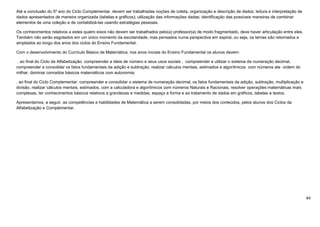 84
Até a conclusão do 5º ano do Ciclo Complementar, devem ser trabalhadas noções de coleta, organização e descrição de dados; leitura e interpretação de
dados apresentados de maneira organizada (tabelas e gráficos); utilização das informações dadas; identificação das possíveis maneiras de combinar
elementos de uma coleção e de contabilizá-las usando estratégias pessoais.
Os conhecimentos relativos a estes quatro eixos não devem ser trabalhados pelo(a) professor(a) de modo fragmentado, deve haver articulação entre eles.
Também não serão esgotados em um único momento da escolaridade, mas pensados numa perspectiva em espiral, ou seja, os temas são retomados e
ampliados ao longo dos anos dos ciclos do Ensino Fundamental.
Com o desenvolvimento do Currículo Básico de Matemática, nos anos iniciais do Ensino Fundamental os alunos devem:
. ao final do Ciclo da Alfabetização: compreender a ideia de número e seus usos sociais , compreender e utilizar o sistema de numeração decimal,
compreender e consolidar os fatos fundamentais da adição e subtração, realizar cálculos mentais, estimados e algorítmicos com números ate ordem do
milhar, dominar conceitos básicos matemáticos com autonomia;
. ao final do Ciclo Complementar: compreender e consolidar o sistema de numeração decimal, os fatos fundamentais da adição, subtração, multiplicação e
divisão, realizar cálculos mentais, estimados, com a calculadora e algorítmicos com números Naturais e Racionais, resolver operações matemáticas mais
complexas, ter conhecimentos básicos relativos a grandezas e medidas, espaço e forma e ao tratamento de dados em gráficos, tabelas e textos.
Apresentamos, a seguir, as competências e habilidades de Matemática a serem consolidadas, por meios dos conteúdos, pelos alunos dos Ciclos da
Alfabetização e Complementar.
 