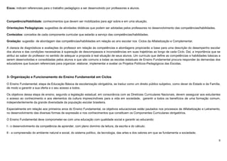9
Eixos: indicam referenciais para o trabalho pedagógico a ser desenvolvido por professores e alunos.
Competência/Habilidade: conhecimentos que devem ser mobilizados para agir sobre e em uma situação.
Orientações Pedagógicas: sugestões de atividades didáticas que podem ser adotadas pelos professores no desenvolvimento das competências/habilidades.
Conteúdos: conceitos de cada componente curricular que estarão a serviço das competências/habilidades.
Gradação: sugestão de abordagem das competências/habilidades em relação ao ano escolar nos Ciclos da Alfabetização e Complementar.
A clareza de diagnósticos e avaliações do professor em relação às competências e abordagens propiciarão a base para uma descrição do desempenho escolar
dos alunos e das condições necessárias à superação de descompassos e inconsistências em suas trajetórias ao longo de cada Ciclo. Daí, a importância que se
atribui ao saber do professor no sentido de adequar a proposta à real situação de seus alunos. Um currículo que define as competências e habilidades básicas a
serem desenvolvidas e consolidadas pelos alunos e que são comuns a todas as escolas estaduais de Ensino Fundamental procura responder às demandas dos
educadores que buscam referenciais para organizar, elaborar, implementar e avaliar os Projetos Políticos-Pedagógicos das Escolas.
3- Organização e Funcionamento do Ensino Fundamental em Ciclos
O Ensino Fundamental, etapa da Educação Básica de escolarização obrigatória, se traduz como um direito público subjetivo, como dever do Estado e da Família,
de modo a garantir a sua oferta e o seu acesso a todos.
Os objetivos dessa etapa de ensino, segundo a legislação estadual, em consonância com as Diretrizes Curriculares Nacionais, devem assegurar aos estudantes
o acesso ao conhecimento e aos elementos da cultura imprescindíveis para a vida em sociedade, garantir a todos os benefícios de uma formação comum,
independentemente da grande diversidade da população escolar brasileira.
Especialmente em relação aos primeiros anos do Ensino Fundamental, os objetivos educacionais estão pautados nos processos de Alfabetização e Letramento,
no desenvolvimento das diversas formas de expressão e nos conhecimentos que constituem os Componentes Curriculares obrigatórios.
O Ensino Fundamental deve comprometer-se com uma educação com qualidade social e garantir ao educando:
I - o desenvolvimento da competência de aprender, com pleno domínio da leitura, da escrita e do cálculo;
II - a compreensão do ambiente natural e social, do sistema político, da tecnologia, das artes e dos valores em que se fundamenta a sociedade;
 