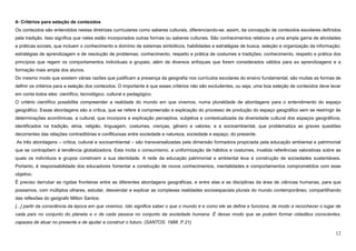 12
4- Critérios para seleção de conteúdos
Os conteúdos são entendidos nestas diretrizes curriculares como saberes culturais, diferenciando-se, assim, da concepção de conteúdos escolares definidos
pela tradição. Isso significa que neles estão incorporados outras formas ou saberes culturais. São conhecimentos relativos a uma ampla gama de atividades
e práticas sociais, que incluem o conhecimento e domínio de sistemas simbólicos, habilidades e estratégias de busca, seleção e organização da informação;
estratégias de aprendizagem e de resolução de problemas; conhecimento, respeito e prática de costumes e tradições; conhecimento, respeito e prática dos
princípios que regem os comportamentos individuais e grupais; além de diversos enfoques que forem considerados válidos para as aprendizagens e a
formação mais ampla dos alunos.
Do mesmo modo que existem várias razões que justificam a presença da geografia nos currículos escolares do ensino fundamental, são muitas as formas de
definir os critérios para a seleção dos conteúdos. O importante é que esses critérios não são excludentes, ou seja, uma boa seleção de conteúdos deve levar
em conta todos eles: científico, tecnológico, cultural e pedagógico.
O critério científico possibilita compreender a realidade do mundo em que vivemos, numa pluralidade de abordagens para o entendimento do espaço
geográfico. Essas abordagens são a crítica, que se refere à compreensão e explicação do processo de produção do espaço geográfico sem se restringir às
determinações econômicas; a cultural, que incorpora a explicação perceptiva, subjetiva e contextualizada da diversidade cultural dos espaços geográficos,
identificados na tradição, etnia, religião, linguagem, costumes, crenças, gênero e valores; e a socioambiental, que problematiza as graves questões
decorrentes das relações contraditórias e conflituosas entre sociedade e natureza, sociedade e espaço, do presente.
As três abordagens – crítica, cultural e socioambiental – são transversalizadas pela dimensão formadora propiciada pela educação ambiental e patrimonial
que se contrapõem à tendência globalizadora. Esta incita o consumismo, a uniformização de hábitos e costumes, invalida referências valorativas sobre as
quais os indivíduos e grupos constroem a sua identidade. A rede da educação patrimonial e ambiental leva à construção de sociedades sustentáveis.
Portanto, é responsabilidade dos educadores fomentar a construção de novos conhecimentos, mentalidades e comportamentos comprometidos com esse
objetivo.
É preciso derrubar as rígidas fronteiras entre as diferentes abordagens geográficas, e entre elas e as disciplinas da área de ciências humanas, para que
possamos, com múltiplos olhares, estudar, desvendar e explicar as complexas realidades socioespaciais plurais do mundo contemporâneo, compartilhando
das reflexões do geógrafo Milton Santos:
[...] partir da consciência da época em que vivemos. Isto significa saber o que o mundo é e como ele se define e funciona, de modo a reconhecer o lugar de
cada país no conjunto do planeta e o de cada pessoa no conjunto da sociedade humana. É desse modo que se podem formar cidadãos conscientes,
capazes de atuar no presente e de ajudar a construir o futuro. (SANTOS. 1988. P.21)
 