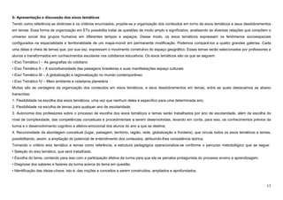 15
5- Apresentação e discussão dos eixos temáticos
Tendo como referência as diretrizes e os critérios enunciados, propõe-se a organização dos conteúdos em torno de eixos temáticos e seus desdobramentos
em temas. Essa forma de organização em ETs possibilita tratar as questões de modo amplo e significativo, analisando as diversas relações que compõem o
universo social dos grupos humanos em diferentes tempos e espaços. Desse modo, os eixos temáticos expressam os fenômenos socioespaciais
configurados na espacialidade e territorialidade de um mapa-múndi em permanente modificação. Podemos compará-los a quatro grandes galerias. Cada
uma delas é cheia de temas que, por sua vez, expressam o movimento construtivo do espaço geográfico. Esses temas serão selecionados por professores e
alunos e transformados em conhecimentos escolares nos cotidianos educativos. Os eixos temáticos são os que se seguem:
• Eixo Temático I – As geografias do cotidiano
• Eixo Temático II – A sociodiversidade das paisagens brasileiras e suas manifestações espaço culturais
• Eixo Temático III – A globalização e regionalização no mundo contemporâneo
• Eixo Temático IV – Meio ambiente e cidadania planetária
Muitas são as vantagens da organização dos conteúdos em eixos temáticos, e seus desdobramentos em temas, entre as quais destacamos as abaixo
transcritas:
1. Flexibilidade na escolha dos eixos temáticos, uma vez que nenhum deles é específico para uma determinada ano;
2. Flexibilidade na escolha de temas para qualquer ano de escolaridade;
3. Autonomia dos professores sobre o processo de escolha dos eixos temáticos e temas serão trabalhados por ano de escolaridade, além da escolha do
nível de complexidade, das competências conceituais e procedimentais a serem desenvolvidas, levando em conta, para isso, os conhecimentos prévios da
turma e o desenvolvimento cognitivo e afetivo-emocional dos alunos do ano a que se destina;
4. Recursividade da abordagem conceitual (lugar, paisagem, território, região, rede, globalização e fronteira), que circula todos os eixos temáticos e temas,
possibilitando, assim, a ampliação do potencial de entendimento dos conteúdos, atribuindo-lhes consistência teórica.
Tomando o critério eixo temático e temas como referência, a estrutura pedagógica operacionaliza-se conforme o percurso metodológico que se segue:
• Seleção do eixo temático, que será trabalhado.
• Escolha do tema, contando para isso com a participação efetiva da turma para que ela se perceba protagonista do processo ensino e aprendizagem.
• Diagnose dos saberes e fazeres da turma acerca do tema em questão.
• Identificação das ideias-chave, isto é, das noções e conceitos a serem construídos, ampliados e aprofundados.
 