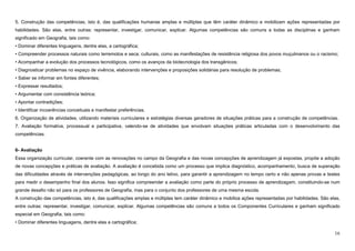 16
5. Construção das competências, isto é, das qualificações humanas amplas e múltiplas que têm caráter dinâmico e mobilizam ações representadas por
habilidades. São elas, entre outras: representar, investigar, comunicar, explicar. Algumas competências são comuns a todas as disciplinas e ganham
significado em Geografia, tais como:
• Dominar diferentes linguagens, dentre elas, a cartográfica;
• Compreender processos naturais como terremotos e seca; culturais, como as manifestações de resistência religiosa dos povos muçulmanos ou o racismo;
• Acompanhar a evolução dos processos tecnológicos, como os avanços da biotecnologia dos transgênicos;
• Diagnosticar problemas no espaço de vivência, elaborando intervenções e proposições solidárias para resolução de problemas;
• Saber se informar em fontes diferentes;
• Expressar resultados;
• Argumentar com consistência teórica;
• Apontar contradições;
• Identificar incoerências conceituais e manifestar preferências.
6. Organização de atividades, utilizando materiais curriculares e estratégias diversas geradores de situações práticas para a construção de competências.
7. Avaliação formativa, processual e participativa, valendo-se de atividades que envolvam situações práticas articuladas com o desenvolvimento das
competências.
6- Avaliação
Essa organização curricular, coerente com as renovações no campo da Geografia e das novas concepções de aprendizagem já expostas, propõe a adoção
de novas concepções e práticas de avaliação. A avaliação é concebida como um processo que implica diagnóstico, acompanhamento, busca de superação
das dificuldades através de intervenções pedagógicas, ao longo do ano letivo, para garantir a aprendizagem no tempo certo e não apenas provas e testes
para medir o desempenho final dos alunos. Isso significa compreender a avaliação como parte do próprio processo de aprendizagem, constituindo-se num
grande desafio não só para os professores de Geografia, mas para o conjunto dos professores de uma mesma escola.
A construção das competências, isto é, das qualificações amplas e múltiplas tem caráter dinâmico e mobiliza ações representadas por habilidades. São elas,
entre outras: representar, investigar, comunicar, explicar. Algumas competências são comuns a todos os Componentes Curriculares e ganham significado
especial em Geografia, tais como:
• Dominar diferentes linguagens, dentre elas a cartográfica;
 