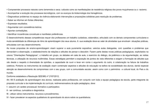 17
• Compreender processos naturais como terremotos e seca; culturais como as manifestações de resistência religiosa dos povos muçulmanos ou o racismo;
• Acompanhar a evolução dos processos tecnológicos, com os avanços da biotecnologia dos transgênicos;
• Diagnosticar problemas no espaço de vivência elaborando intervenções e proposições solidárias para resolução de problemas;
• Saber se informar em fontes diferentes;
• Expressar resultados;
• Argumentar com consistência teórica;
• Apontar contradições;
• Identificar incoerências conceituais e manifestar preferências.
O desenvolvimento dessas competências requer dos professores um trabalho cuidadoso, sistemático, articulado com os demais componentes curriculares e
muita sensibilidade às diferenças de ritmo de aprendizagem dos seus alunos. A sua avaliação deve-se valer de atividades que envolvam situações práticas,
articuladas com seu desenvolvimento.
As novas propostas de ensino-aprendizagem visam superar a aula puramente expositiva; valoriza aulas dialogadas, com questões e problemas que
demandam a observação, o estabelecimento de relações e atitudes de pensar e descobrir. Fazem parte destas novas práticas pedagógicas, explicitados na
coluna “Orientações Pedagógicas”, o trabalho em grupo, os debates em sala de aula, o exercício do diálogo, da polêmica e da argumentação, as visitas
técnicas, a utilização de recursos multimídias. Essas estratégias permitem a exposição de pontos de vista diferentes e exigem a formação de atitudes que
vão desde o respeito à diversidade de opiniões, a capacidade de ouvir e levar em conta o argumento do outro, à colaboração na feitura de trabalhos
coletivos. Portanto os instrumentos de avaliação visam contemplar aspectos e atitudes de educação na esfera da sociabilidade dos alunos, dando especial
atenção ao desenvolvimento de compromisso com o seu grupo, com a comunidade escolar, assim como com o patrimônio e cultural local, do País e do
mundo.
Conforme estabelece a Resolução SEE/MG nº 2197/2012,
Art. 69 A avaliação da aprendizagem dos alunos, realizada pelos professores, em conjunto com toda a equipe pedagógica da escola, parte integrante da
proposta curricular e da implementação do currículo, redimensionadora da ação pedagógica, deve:
I - assumir um caráter processual, formativo e participativo;
II - ser contínua, cumulativa e diagnóstica;
III - utilizar vários instrumentos, recursos e procedimentos;
IV - fazer prevalecer os aspectos qualitativos do aprendizado do aluno sobre os quantitativos;
 
