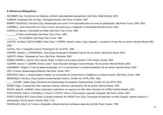 43
8- Referências Bibliográficas
AB´SABER, Aziz. Os domínios de Natureza no Brasil: potencialidades paisagísticas. São Paulo: Ateliê Editorial, 2003.
ALMEIDA, Rosângela Doin de (Org.). Cartografia Escolar. São Paulo: Contexto: 2007.
BARRET-DUCROCQ, Françoise (Org). Globalização para quem? Uma discussão sobre os rumos da globalização. São Paulo: Futura, 2004. 352p.
CAMPBELL, Jack.Construindo Um Futuro Comum: educando para a integração na diversidade.Brasília:Unesco, 2002.
CASTELLS, Manuel. A Sociedade em Rede. São Paulo: Paz e Terra, 1999.
_______.O Poder da Identidade. São Paulo: Paz e Terra, 1999.
_________. Fim de Milênio. São Paulo: Paz e Terra, 1999.
CASTRO, Iná Elias; COSTA GOMES, Paulo César; CORRÊA, Roberto Lobato. (Org). Geografi a: conceitos e Temas. Rio de Janeiro: Bertrand Brasil,1995.
353p.
CLAVAL, Paul. A Geografia Cultural. Florianópolis: Ed. da UFSC, 1999
CORREA, Roberto L. e ROSENDAHL, Zeny.(Orgs) Introdução à Geografia Cultural. Rio de Janeiro: Bertrand do Brasil. 2003.
GADOTTI, Moacir. Pedagogia da Terra. São Paulo: Peirópolis, 2000.
GÓMEZ GRANELL, Carmen VILA, Ignacio (Orgs). A cidade como projeto educativo. Porto Alegre: Artmed, 2003.
GUERRA, Antonio T. GUERRA, Antonio José T. Novo Dicionário Geológico Geomorfológico. Rio de Janeiro: Bertrand Brasil, 2003.
HAESBAERT, Rogério. O mito da desterritorialização: do “fi m dos territórios” à multiterritorialidade. Rio de Janeiro: Bertrand Brasil, 2004.
LEFF, Enrique. Epistemologia Ambiental. São Paulo: Cortez, 2001.
MACHADO, Nilson. J. Epistemologia e didática: as concepções do conhecimento e inteligência e a prática docente. São Paulo: Cortez, 1995.
MENDONÇA, Francisco. (Org) Impactos socioambientais urbanos. Curitiba: Ed. UFPR, 2004. 328p.
_____.e KOZEL, Salete (Orgs.) Elementos de Epistemologia da Geografia Contemporânea. Curitiba: Ed. Da UFPR, 2002.
MORIN, Edgar. A cabeça bem feita: repensar a reforma, reformar o pensamento. Rio de Janeiro: Bertrand Brasil, 1999.
MURTA, Stela M.; ALBANO, Celina. Interpretar o patrimônio: um exercício do olhar. Belo Horizonte: Ed. UFMG Território Brasilis, 2002.
PONTUSCHKA, Nídia N. PAGANELLI, Tomoko I. CACETE, Núria H. Para ensinar e aprender Geografia. São Paulo: Cortez, 2007.
PORTO-GONÇALVES, Carlos Walter. O desafio ambiental. IN: SADER, Emir (Org). Os porquês da desordem mundial (Coleção: mestres explicam a
globalização). Rio de Janeiro: Record, 2004. 177p.
RODRIGUES, Adyr A. B. Turismo e Geografia: reflexões teóricas e enfoques regionais.2.ed.São Paulo: Hucitec, 1999.
 