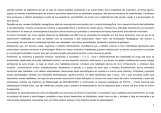8
partiram também da experiência de sala de aula de nossos analistas, professores e de outras fontes. Essas sugestões não pretendem, de forma alguma,
esgotar as diversas possiblidades para se ensinar e possibilitar desenvolver as habilidades propostas. São apenas indicativos de possibilidades. O professor
deve enriquecer o trabalho pedagógico a partir de sua experiência, sensibilidade, de acordo com a realidade de cada escola e região e a aprendizagem de
seus alunos.
Ressalta-se que, nessas orientações pedagógicas, além de nossa grande preocupação com o ensino da Geografia e com o desenvolvimento das habilidades
a ela relacionadas, tivemos o cuidado de incentivar a capacidade leitora e escritora de nossos alunos. Portanto há a indicação frequente do uso do próprio
livro didático e de textos de diversos gêneros textuais e outros recursos que permitam o crescimento de nossos alunos como bons leitores e escritores.
O campo “Conteúdo” tem como objetivo relacionar as habilidades dos CBC com os conteúdos de Geografia, em sua forma tradicional, uma vez que só se
desenvolvem habilidades por meio do trabalho com os conteúdos a elas relacionados. Assim como nas Orientações Pedagógicas, não tivemos a
preocupação de listar todos os conteúdos implícitos nas habilidades, mas indicar possibilidades, facilitando o trabalho do professor.
Destacamos que, por diversas vezes, sugerimos o trabalho interdisciplinar. Acreditamos que o trabalho conjunto é uma metodologia significativa para
potencializar o processo de ensino e aprendizagem. Muitos de nossos conteúdos e habilidades guardam interfaces com os demais componentes curriculares
e a construção do trabalho conjunto deve ser uma preocupação permanente de todo o corpo docente da escola.
Finalmente, ao incluirmos a gradação Introduzir, Aprofundar e Consolidar – I, A, C - para o desenvolvimento das habilidades ao longo dos anos de
escolaridade, distribuídas para cada habilidade/conteúdo, em seu respectivo ano/ciclo, reafirmamos o que já tem sido prática cotidiana dos nossos colegas
professores de anos iniciais, ou seja, ao iniciar uma habilidade/conteúdo, introduzir uma habilidade através de novo conhecimento, o professor deve
mobilizar conhecimentos prévios, contextualizando, despertando a atenção e o apreço do aluno para a temática. Posteriormente, faz-se necessário
aprofundar essa habilidade, num trabalho sistematizado, relacionando essas aprendizagens ao contexto e a outros temas próximos. Finalmente, consolidar
aquela aprendizagem, também com atividades sistematizadas, significa torná-la um saber significativo para o aluno, com o qual ele possa contar para
desenvolver outras habilidades, ao longo de seu processo educacional. Essas definições, já comuns nos anos iniciais do Ensino Fundamental, a partir das
orientações contidas nos Cadernos de Alfabetização da SEE-MG/CEALE e confirmadas na proposta pedagógica do PACTO — Pacto Nacional pela
Alfabetização na Idade Certa, que são referências, portanto, para o trabalho de alfabetizadores, nós as adaptamos para o ensino nos anos finais do Ensino
Fundamental.
Guardadas as particularidades do ensino de Geografia nos anos finais do Ensino Fundamental, o importante é que o professor permanentemente, ao longo
do processo de ensino e aprendizagem, possibilite a seus alunos desenvolver as habilidades, avalie como se deu o processo e faça as retomadas e as
intervenções pedagógicas necessárias, para que todos possam avançar numa trajetória escolar de aprendizagem.
 