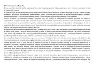 9
2- O sentido de ensinar Geografia
Ensinar geografia na atualidade justifica-se pela possibilidade de ampliação da capacidade dos alunos para apreenderem a realidade, sob o ponto de vista
da espacialidade complexa.
As primeiras noções de espacialidade desenvolvidas desde os anos iniciais do Ensino Fundamental estiveram relacionadas às formas e arranjos espaciais.
Ampliando e aprofundando esse significado, a espacialidade é também constituída pela complexa teia de relações presentes no espaço geográfico,
orientando a distribuição e a localização dos fenômenos urbanos e rurais, bem como os processos socioespaciais que os conformam.
Vivemos, atualmente, uma espacialidade complexa, configurada que é pelo processo de mundialização da sociedade, dificultando aos cidadãos a
compreensão do seu espaço de modo crítico, conduzindo-se apenas por suas práticas espaciais diárias. No entanto, novas representações são possíveis
com o desenvolvimento de outras dimensões importantes da formação humana, aliadas às capacidades de apreensão da realidade do ponto de vista da
espacialidade. É preciso, pois, buscar o desenvolvimento dessas alternativas concretas para que se compreenda o papel do espaço nas práticas sociais, e o
papel das práticas sociais na configuração do espaço geográfico.
As práticas espaciais são projetadas no espaço social, que é ao mesmo tempo físico e mental. Essas práticas podem reproduzir espaços geográficos em que
as relações sociais estejam a serviço da reprodução ampliada do capital, na medida em que alimentam padrões de produção e de consumo insustentáveis.
Como também pode estabelecer com o espaço geográfico práticas espaciais que estejam comprometidas com a construção de sociedades sustentáveis,
pautadas na qualidade de vida e na justiça ambiental, o que evidencia uma outra razão de se ensinar Geografia.
O ensino da Geografia, assim como de outros componentes curriculares, contribui para o desenvolvimento da autonomia, a compreensão dos direitos, dos
limites e potencialidades da ciência e da tecnologia e os desdobramentos que tal desenvolvimento trouxe na construção das espacialidades. Para isso, é
imperioso aprender a pensar na lógica das redes de relações, no movimento do pensamento complexo para que, ao contextualizar espacialmente os
fenômenos e ao conhecer o planeta nas escalas locais, regionais, nacionais e internacionais, essa compreensão abra possibilidades de desenvolvimento de
outras lógicas e uma nova ética: ambiental e social. Essa razão atribui substância à cidadania que se faz necessária no processo de globalização
incontrolável. Nesse sentido, a geografia pode trazer, para as reflexões educacionais, uma dimensão que problematize a lógica do consumo que processa
uma sociedade insustentável. Para Milton Santos, esse seria o papel de uma geografia cidadã. Esse é mais um sentido para se ensinar Geografia nas
escolas de Educação Básica de Minas Gerais.
Esta nova forma geográfica de pensar, desafiando a lógica formal e o mundo das certezas, ganha nova dimensão ao propor o desenvolvimento de
habilidades de orientação em nível escolar, como forma de explicar os fenômenos globalizados e seus processos. O espaço geográfico é um sistema
indissociável de objetos e ações. O sistema de ações é responsável pelas dinâmicas e práticas espaciais que se dão através dos objetos geográficos, que
 