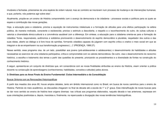 10
imutáveis e fechadas, prisioneiras de uma espécie de ordem natural, mas ao contrário se inscrevem num processo de mudança e de intervenções humanas;
e que, portanto, nós podemos agir sobre elas”.
Atualmente, propõe-se um ensino de História comprometido com o avanço da democracia e da cidadania - processos sociais e políticos para os quais se
espera a contribuição das novas gerações.
Hoje, a educação para a cidadania, prioriza a aquisição de instrumentos intelectuais e a formação de atitudes para uma efetiva participação na esfera
pública, de maneira motivada, consciente e esclarecida; prioriza o estimulo a descoberta, o respeito e o reconhecimento do outro, de outras culturas e
valoriza a diversidade étnico-cultural e a convivência saudável com a diferença. Em síntese, a educação para a cidadania orienta-se para a formação de
cidadãos “livres, responsáveis, autônomos e solidários promovendo o desenvolvimento do espírito democrático e pluralista, respeitador dos outros e das
suas ideias, aberto ao diálogo e à livre troca de opiniões, formando cidadãos capazes de julgarem com espírito crítico e criativo o meio social em que se
integram e de se empenharem na sua transformação progressiva (...)” (PROENÇA, 1999:27).
Nesse sentido, esse programa visa, de um lado, possibilitar aos jovens (pré-adolescentes e adolescentes) o desenvolvimento de habilidades e atitudes
necessárias ao exercício de uma cidadania participativa, crítica e comprometida com os valores democráticos. De outro, visa o desenvolvimento do raciocínio
histórico, a escolha e tratamento dos temas a partir das questões do presente, priorizando os procedimentos e a diversidade de fontes na construção do
conhecimento histórico.
A seguir, apresenta-se um conjunto de diretrizes que, em consonância com as novas finalidades atribuídas ao ensino da História, visam orientar a prática
docente na consecução de aprendizagens (conhecimentos, habilidades, conceitos e atitudes) pelos alunos.
3- Diretrizes para os Anos Finais do Ensino Fundamental: Ciclos Intermediário e da Consolidação
Buscar Sintonia com as Renovações Historiográficas
A partir dos meados dos anos 80, houve amplos debates, tanto em âmbito internacional como no Brasil, em busca de novos caminhos para o ensino de
História. Partindo do meio acadêmico, as discussões chegaram no final da década até a escola de 1° e 2° graus. Esta intensificação de novas buscas para
se dar novo sentido ao ensino de história teve origens diversas: nas críticas aos programas elaborados, naquela década e nas anteriores, expressas em
suas orientações positivistas e, depois, marxistas e, finalmente, na repercussão e divulgação das novas tendências historiográficas.
 