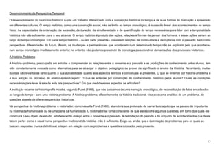 13
Desenvolvimento da Perspectiva Temporal
O desenvolvimento do raciocínio histórico supõe um trabalho diferenciado com a concepção histórica do tempo e de suas formas de marcação e apreensão
em diferentes culturas. O tempo histórico, como uma construção social, não se limita ao tempo cronológico, à sucessão linear dos acontecimentos no tempo
físico. As capacidades de ordenação, de sucessão, de duração, de simultaneidade e de quantificação do tempo necessárias para lidar com a temporalidade
histórica não são suficientes para o seu alcance. O tempo histórico é produto das ações, relações e formas de pensar dos homens, e essas ações variam ao
longo do tempo cronológico. Em cada tempo histórico - ou em cada presente - coexistem relações de continuidade e de rupturas com o passado, bem como
perspectivas diferenciadas do futuro. Assim, as mudanças e permanências que acontecem num determinado tempo não se explicam pelo que aconteceu
num tempo cronológico imediatamente anterior; no entanto, não podemos prescindir da cronologia para construir demarcações dos processos históricos.
A História-Problema
A história–problema, preocupada em estudar e compreender as relações entre o presente e o passado e as produções de conhecimento pelos alunos, tem
sido constantemente evocada como alternativa para se alcançar o objetivo pedagógico de prover de significado o ensino da História. No entanto, muitas
dúvidas são levantadas tanto quanto à sua aplicabilidade quanto aos aspectos teóricos e conceituais aí presentes. O que se entende por história-problema e
a sua adoção no processo de ensino-aprendizagem? O que se entende por construção do conhecimento histórico pelos alunos? Quais as condições
necessárias para levar à sala de aula tais perspectivas? Em que medida esses aspectos se articulam?
A evolução recente da historiografia mostra, segundo Furet (1986), que nós passamos de uma narração cronológica, de reconstituição de fatos encadeados
ao longo do tempo - para uma história problema. A história-problema, diferentemente da história tradicional, visa ao exame analítico de um problema, de
questões através de diferentes períodos históricos.
Na perspectiva da história-problema, o historiador, como ressalta Furet (1986), abandona sua pretensão de narrar tudo aquilo que se passou de importante
na história da humanidade ou de uma parte da humanidade. O historiador se torna consciente de que ele escolhe algumas questões, em torno das quais ele
construirá o seu objeto de estudo, estabelecendo diálogo entre o presente e o passado. A delimitação do período e do conjunto de acontecimentos que deste
fazem parte - como é usual numa perspectiva tradicional da história - não é suficiente. Exige-se, ainda, que a delimitação de problemas para os quais se
buscam respostas (nunca definitivas) estejam em relação com os problemas e questões colocados pelo presente.
 