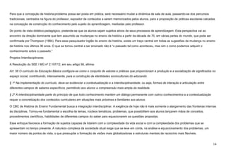 14
Para que a concepção de história-problema possa ser posta em prática, será necessário mudar a dinâmica de sala de aula, passando-se dos percursos
tradicionais, centrados na figura do professor, expositor de conteúdos a serem memorizados pelos alunos, para a proposição de práticas escolares calcadas
na concepção de construção do conhecimento pelo sujeito da aprendizagem, mediadas pelo professor.
Do ponto de vista didático-pedagógico, pretende-se que os alunos sejam sujeitos ativos de seus processos de aprendizagem. Esta perspectiva vai ao
encontro da direção dominante que tem assumido as mudanças no ensino de história a partir da década de 70, em várias partes do mundo, que pode ser
confirmada por Thompson (1984). Para esse pesquisador inglês do ensino de história, existe um traço central em todas as sugestões de mudança no ensino
de história nos últimos 30 anos. O que se tornou central a ser ensinado não é “o passado tal como aconteceu, mas sim o como podemos adquirir o
conhecimento sobre o passado.”
Projetos Interdisciplinares
A Resolução da SEE / MG nº 2.197/12, em seu artigo 56, afirma:
Art. 56 O currículo da Educação Básica configura-se como o conjunto de valores e práticas que proporcionam a produção e a socialização de significados no
espaço social, contribuindo, intensamente, para a construção de identidades socioculturais do educando.
§ 1º Na implementação do currículo, deve-se evidenciar a contextualização e a interdisciplinaridade, ou seja, formas de interação e articulação entre
diferentes campos de saberes específicos, permitindo aos alunos a compreensão mais ampla da realidade.
§ 2º A interdisciplinaridade parte do princípio de que todo conhecimento mantém um diálogo permanente com outros conhecimentos e a contextualização
requer a concretização dos conteúdos curriculares em situações mais próximas e familiares aos alunos.
O CBC de História do Ensino Fundamental busca a integração interdisciplinar. A exigência de hoje não é mais somente o alargamento das fronteiras internas
às disciplinas. Tornou-se fundamental a escolha de temas, núcleos temáticos, problemas, que possibilitem aos alunos lançarem mãos de conceitos,
procedimentos científicos, habilidades de diferentes campos do saber para equacionarem as questões propostas.
Esse enfoque favorece a formação de sujeitos capazes de lidarem com a complexidade da vida social e com a complexidade dos problemas que se
apresentam no tempo presente. A natureza complexa da sociedade atual exige que se leve em conta, na análise e equacionamento dos problemas, um
maior número de pontos de vista, o que pressupõe a formação de visões mais globalizadoras e estruturas mentais de raciocínio mais flexíveis.
 